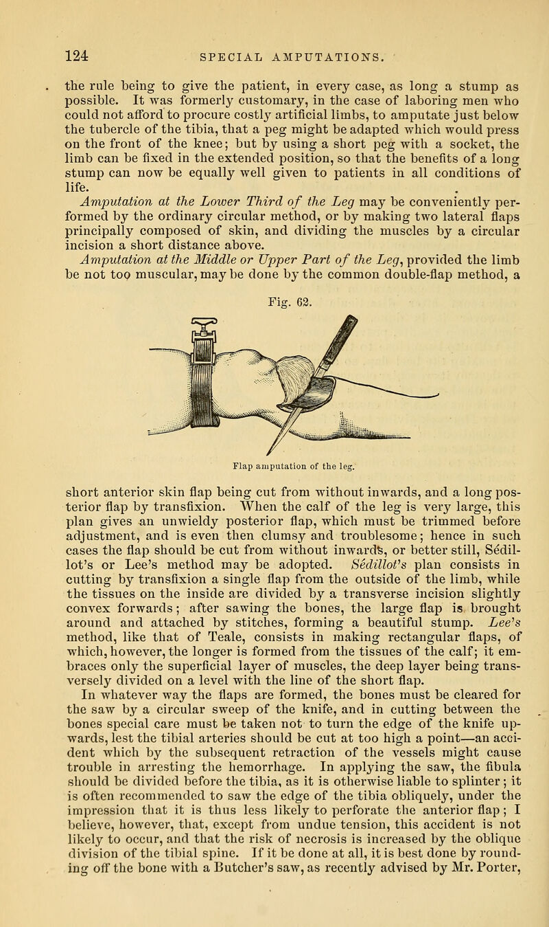 the rule being to give the patient, in every case, as long a stump as possible. It was formerly customary, in the case of laboring men who could not afford to procure costly artificial limbs, to amputate just below the tubercle of the tibia, that a peg might be adapted which would press on the front of the knee; but by using a short peg with a socket, the limb can be fixed in the extended position, so that the benefits of a long stump can now be equally well given to patients in all conditions of life. Amputation at the Lower Third of the Leg may be conveniently per- formed by the ordinary circular method, or by making two lateral flaps principally composed of skin, and dividing the muscles by a circular incision a short distance above. Amputation at the Middle or Upper Part of the Leg^ provided the limb be not too muscular, may be done by the common double-flap method, a Fig. 62. Flap amputation of the leg. short anterior skin flap being cut from without inwards, and a long pos- terior flap by transfixion. When the calf of the leg is very large, this plan gives an unwieldy posterior flap, which must be trimmed before adjustment, and is even then clumsy and troublesome; hence in such cases the flap should be cut from without inwards, or better still, Sedil- lot's or Lee's method may be adopted. SedilloVs plan consists in cutting by transfixion a single flap from the outside of the limb, while the tissues on the inside are divided by a transverse incision slightly convex forwards; after sawing the bones, the large flap is brought around and attached by stitches, forming a beautiful stump. Lee^s method, like that of Teale, consists in making rectangular flaps, of which, however, the longer is formed from the tissues of the calf; it em- braces only the superficial layer of muscles, the deep layer being trans- versely divided on a level with the line of the short flap. In whatever way the flaps are formed, the bones must be cleared for the saw by a circular sweep of the knife, and in cutting between the bones special care must be taken not to turn the edge of the knife up- wards, lest the tibial arteries should be cut at too high a point—an acci- dent which by the subsequent retraction of the vessels might cause trouble in arresting the hemorrhage. In applying the saw, the fibula should be divided before the tibia, as it is otherwise liable to splinter; it is often recommended to saw the edge of the tibia obliquely, under the impression that it is thus less likely to perforate the anterior flap; I believe, however, that, except from undue tension, this accident is not likely to occur, and that the risk of necrosis is increased by the oblique division of the tibial spine. If it be done at all, it is best done by round- ing off the bone with a Butcher's saw, as recently advised by Mr. Porter,