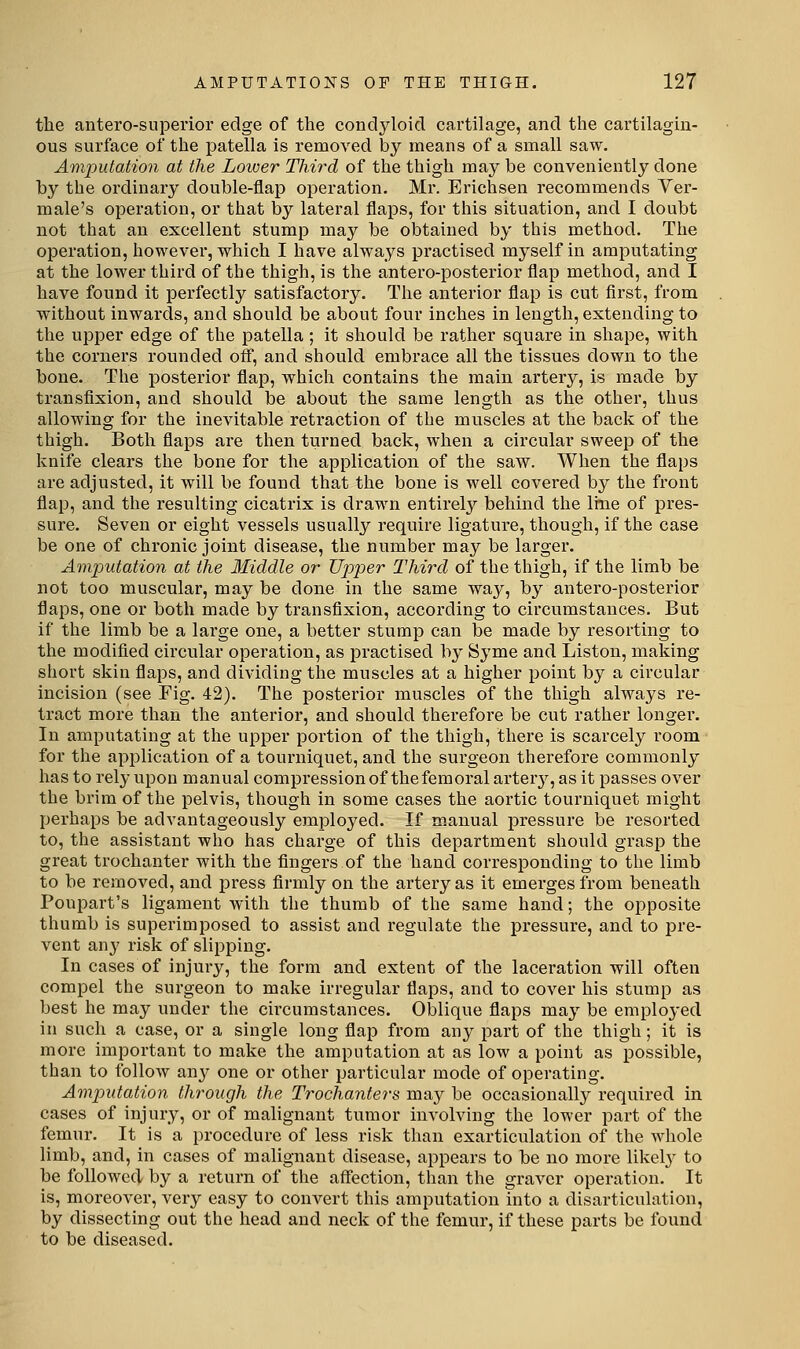 the antero-superior edge of the condyloid cartilage, and the cartilagin- ous surface of the patella is removed by means of a small saw. Ani])utation at the Lower Third of the thigh may be conveniently done by the ordinary double-flap operation. Mr. Erichsen recommends Ver- male's operation, or that by lateral flaps, for this situation, and I doubt not that an excellent stump may be obtained by this method. The operation, however, which I have always practised myself in amputating at the lower third of the thigh, is the antero-posterior flap method, and I have found it perfectly satisfactory. The anterior flap is cut flrst, from without inwards, and should be about four inches in length, extending to the upper edge of the patella ; it should be rather square in shape, with the corners rounded off, and should embrace all the tissues down to the bone. The posterior flap, which contains the main artery, is made by transfixion, and should be about the same length as the other, thus allowing for the inevitable retraction of the muscles at the back of the thigh. Both flaps are then turned back, when a circular sweep of the knife clears the bone for the application of the saw. When the flaps are adjusted, it will be found that the bone is well covered by the front flap, and the resulting cicatrix is drawn entirely behind the line of pres- sure. Seven or eight vessels usually require ligature, though, if the case be one of chronic joint disease, the number may be larger. Amputation at the Middle or Upper Third of the thigh, if the limb be not too muscular, may be done in the same way, by antero-posterior flaps, one or both made by transfixion, according to circumstances. But if the limb be a large one, a better stump can be made by resorting to the modified circular opei'ation, as practised by Syme and Liston, making short skin flaps, and dividing the muscles at a higher point by a circular incision (see Fig. 42). The posterior muscles of the thigh always re- tract more than the anterior, and should therefore be cut rather longer. In amputating at the upper portion of the thigh, there is scarcely room for the application of a tourniquet, and the surgeon therefore commonly has to rely upon manual compression of the femoral arter}^, as it passes over the brim of the pelvis, though in some cases the aortic tourniquet might perhaps be advantageously employed. If manual pressure be resorted to, the assistant who has charge of this department should grasp the great trochanter with the fingers of the hand corresponding to the limb to be removed, and press firmly on the artery as it emerges from beneath Poupart's ligament with the thumb of the same hand; the opposite thumb is superimposed to assist and regulate the pressure, and to pre- vent any risk of slipping. In cases of injury, the form and extent of the laceration will often compel the surgeon to make irregular flaps, and to cover his stump as best he may under the circumstances. Oblique flaps may be employed in such a case, or a single long flap from any part of the thigh; it is more important to make the amputation at as low a point as possible, than to follow any one or other particular mode of operating. Amputation through the Trochanters may be occasionally required in cases of injury, or of malignant tumor involving the lower part of the femur. It is a procedure of less risk than exarticulation of the whole limb, and, in cases of malignant disease, appears to be no more likel}' to be followed by a return of the affection, than the graver operation. It is, moreover, very easy to convert this amputation into a disarticulation, by dissecting out the head and neck of the femur, if these parts be found to be diseased.