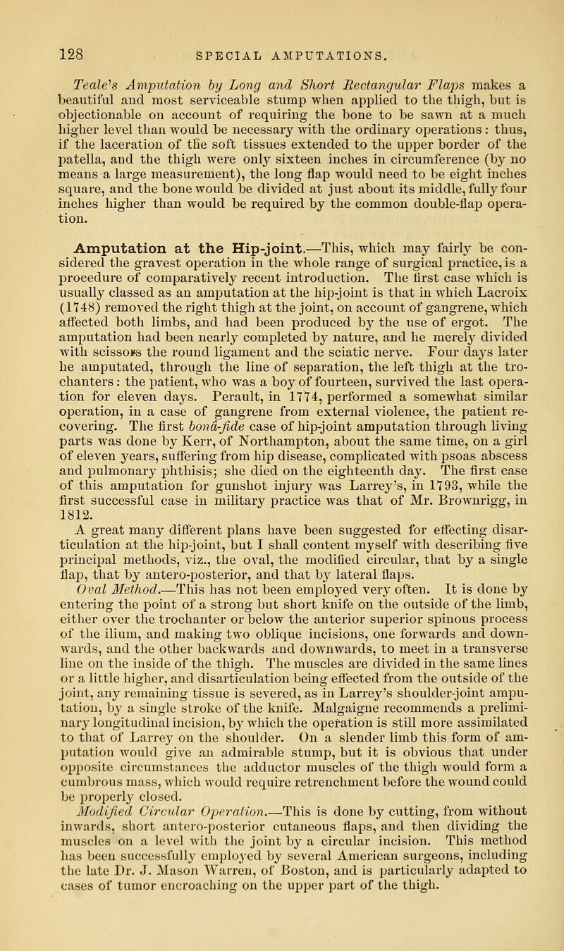 Teale^s Amputation by Long and Short Rectangular Flaps makes a beautiful and most serviceable stump when applied to the thigh, but is objectionable on account of requiring the bone to be sawn at a much higher level than would be necessary with the ordinary operations : thus, if the laceration of the soft tissues extended to the upper border of the patella, and the thigh were only sixteen inches in circumference (by no means a large measurement), the long flap would need to be eight inches square, and the bone would be divided at just about its middle, fully four inches higher than would be required by the common double-flap opera- tion. Amputation at the Hip-joint.—This, which may fairly be con- sidered the gravest operation in the whole range of surgical practice, is a procedure of comparatively recent introduction. The first case which is usually classed as an amputation at the hip-joint is that in which Lacroix (1148) removed the right thigh at the joint, on account of gangrene, which affected both limbs, and had been produced b}^ the use of ergot. The amputation had been nearly completed by nature, and he merel}'^ divided with scissors the round ligament and the sciatic nerve. Four days later he amputated, through the line of separation, the left thigh at the tro- chanters : the patient, who was a boy of fourteen, survived the last opera- tion for eleven days. Perault, in 1714, performed a somewhat similar operation, in a case of gangrene from external violence, the patient re- covering. The first bond-fide case of hip-joint amputation through living parts was done by Kerr, of Northampton, about the same time, on a girl of eleven years, suffering from hip disease, complicated with psoas abscess and pulmonary phthisis; she died on the eighteenth day. The first case of this amputation for gunshot injury was Larrey's, in 1193, while the first successful case in military practice was that of Mr. Brownrigg, in 1812. A great many different plans have been suggested for effecting disar- ticulation at the hip-joint, but I shall content myself with describing five principal methods, viz., the oval, the modified circular, that by a single flap, that by antero-posterior, and that by lateral flaps. Oval Method.—This has not been employed very often. It is done by entering the point of a strong but short knife on the outside of the limb, either over the trochanter or below the anterior superior spinous process of the ilium, and making two oblique incisions, one forwards and down- wards, and the other backwards and downwards, to meet in a transverse line on the inside of the thigh. The muscles are divided in the same lines or a little higher, and disarticulation being eflfected from the outside of the joint, any remaining tissue is severed, as in Larrey's shoulder-joint ampu- tation, by a single stroke of the knife. Malgaigne recommends a prelimi- nary longitudinal incision, by which the operation is still more assimilated to that of Larre}^ on the shoulder. On a slender limb this form of am- putation would give an admirable stump, but it is obvious that under opposite circumstances tlie adductor muscles of the thigh would form a cumbrous mass, which would require retrenchment before the wound could be properly closed. Modified Circular Ojyeration.—This is done by cutting, from without inwards, short antero-posterior cutaneous flaps, and then dividing the muscles on a level with the joint by a circular incision. This method lias been successfully employed by several American surgeons, including the late Dr. J. Mason Warren, of Boston, and is particularly adapted to cases of tumor encroaching on the upper part of the thigh.