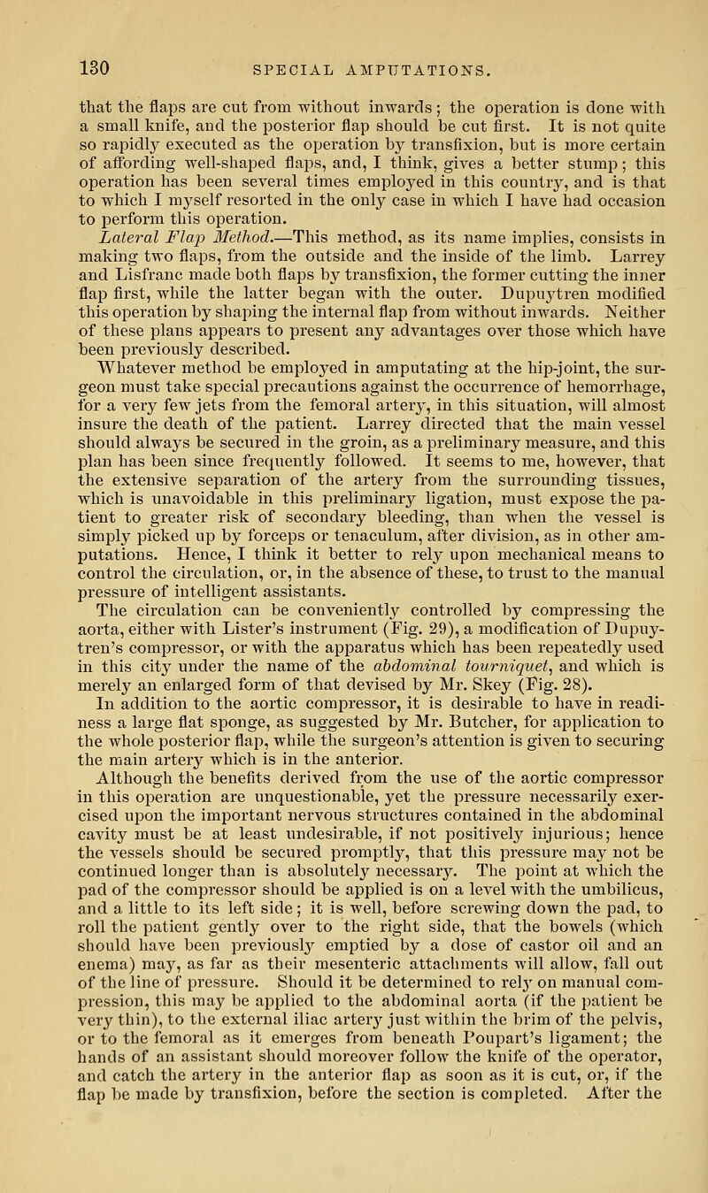 that the flaps are cut from without inwards ; the operation is done with a small knife, and the posterior flap should be cut first. It is not quite so rapidly executed as the operation by transfixion, but is more certain of afi'ording well-shaped flaps, and, I think, gives a better stump; this operation has been several times employed in this country, and is that to which I myself resorted in the only case in which I have had occasion to perform this operation. Lateral Flap Method.—This method, as its name implies, consists in making two flaps, from the outside and the inside of the limb. Larrey and Lisfranc made both flaps by transfixion, the former cutting the inner flap flrst, while the latter began with the outer. Dupuytren modified this operation by shaping the internal flap from without inwards. Neither of these plans appears to present any advantages over those which have been previously described. Whatever method be employed in amputating at the hip-joint, the sur- geon must take special precautions against the occurrence of hemorrhage, for a very few jets from the femoral arter}^, in this situation, will almost insure the death of the patient. Larrey directed that the main vessel should always be secured in the groin, as a preliminary measure, and this plan has been since frequently followed. It seems to me, however, that the extensive separation of the artery from the surrounding tissues, which is unavoidable in this preliminary ligation, must expose the pa- tient to greater risk of secondary bleeding, than when the vessel is simply picked up by forceps or tenaculum, after division, as in other am- putations. Hence, I think it better to rely upon mechanical means to control the circulation, or, in the absence of these, to trust to the manual pressure of intelligent assistants. The circulation can be conveniently controlled by compressing the aorta, either with Lister's instrument (Fig. 29), a modification of Dupuy- tren's compressor, or with the apparatus which has been repeatedly used in this city under the name of the abdominal tourniquet^ and which is merely an enlarged form of that devised by Mr. Skey (Fig. 28). In addition to the aortic compressor, it is desirable to have in readi- ness a large flat sponge, as suggested by Mr. Butcher, for application to the whole posterior flap, while the surgeon's attention is given to securing the main artery which is in the anterior. Although the benefits derived from the use of the aortic compressor in this operation are unquestionable, yet the pressure necessarily exer- cised upon the important nervous structures contained in the abdominal cavity must be at least undesirable, if not positively injurious; hence the vessels should be secured promptlj^, that this pressure may not be continued longer than is absolutely necessary. The point at which the pad of the compressor should be applied is on a level with the umbilicus, and a little to its left side; it is well, before screwing down the pad, to roll the patient gently over to the right side, that the bowels (which should have been previously emptied by a dose of castor oil and an enema) may, as far as their mesenteric attachments will allow, fall out of the line of pressure. Should it be determined to rel}' on manual com- pression, this may be applied to the abdominal aorta (if the patient be very thin), to the external iliac arter^'^ just within the brim of the pelvis, or to the femoral as it emerges from beneath Poupart's ligament; the hands of an assistant should moreover follow the knife of the operator, and catch the artery in the anterior flap as soon as it is cut, or, if the flap be made by transfixion, before the section is completed. After the
