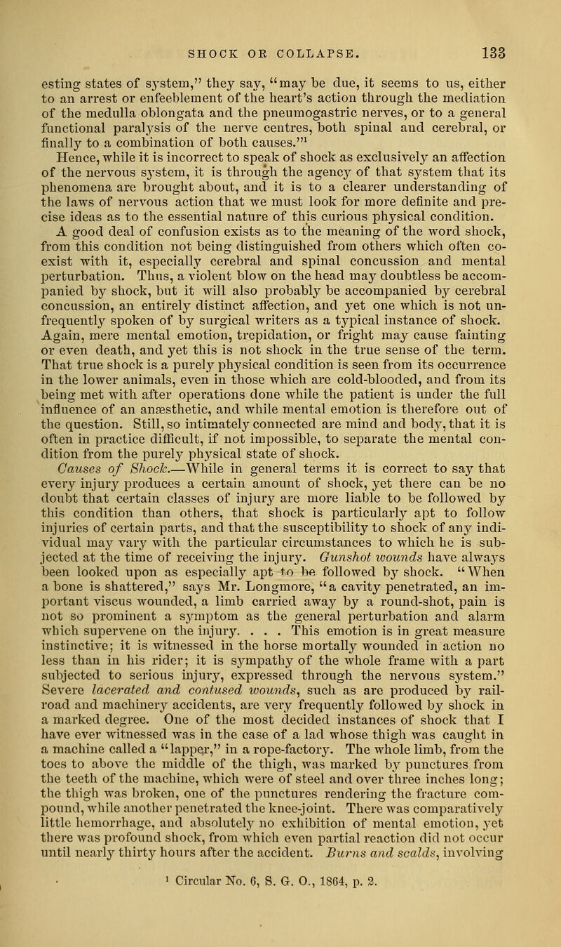 esting states of sj-stem, they say, may be due, it seems to us, either to an arrest or enfeeblement of tlie heart's action through the mediation of the medulla oblongata and the pneumogastric nerves, or to a general functional paralysis of the nerve centres, both spinal and cerebral, or finally to a combination of both causes.^ Hence, while it is incorrect to speak of shock as exclusively an affection of the nervous sj'stem, it is through the agenc}^ of that system that its phenomena are brought about, and it is to a clearer understanding of the laws of nervous action that we must look for more definite and pre- cise ideas as to the essential nature of this curious physical condition. A good deal of confusion exists as to the meaning of the word shock, from this condition not being distinguished from others which often co- exist with it, especially cerebral and spinal concussion and mental perturbation. Thus, a violent blow on the head may doubtless be accom- panied by shock, but it will also probably be accompanied by cerebral concussion, an entirely distinct aflfection, and yet one which is not un- frequently spoken of by surgical writers as a typical instance of shock. Again, mere mental emotion, trepidation, or fright may cause fainting or even death, and yet this is not shock in the true sense of the term. That true shock is a purely physical condition is seen from its occurrence in the lower animals, even in those which are cold-blooded, and from its being met with after operations done while the patient is under the full influence of an anaesthetic, and while mental emotion is therefore out of the question. Still, so intimately connected are mind and body, that it is often in practice difiicult, if not impossible, to separate the mental con- dition from the purel}^ physical state of shock. Causes of Shock.—While in general terms it is correct to say that every injury produces a certain amount of shock, yet there can be no doubt that certain classes of injury are more liable to be followed by this condition than others, that shock is particularly apt to follow injuries of certain parts, and that the susceptibility to shock of any indi- vidual maj'^ vary with the particular circumstances to which he is sub- jected at the time of receiving the injury. Gunshot wounds have always been looked upon as especially apt to be followed by shock. When a bone is shattered, says Mr. Longmore, a cavity penetrated, an im- portant viscus wounded, a limb carried away by a round-shot, pain is not so prominent a symptom as the general perturbation and alarm which supervene on the injury. . . . This emotion is in great measure instinctive; it is witnessed in the horse mortally wounded in action no less than in his rider; it is sympathy of the whole frame with a part subjected to serious injury, expressed through the nervous system. Severe lacerated and contused wounds, such as are produced by rail- road and machinery accidents, are very frequently followed by shock in a marked degree. One of the most decided instances of shock that I have ever witnessed was in the case of a lad whose thigh was caught in a machine called a lapper, in a rope-factory. The whole limb, from the toes to above the middle of the thigh, was marked by punctures from the teeth of the machine, which were of steel and over three inches long; the thigh was broken, one of the punctures rendering the fracture com- pound, while another penetrated the knee-joint. There was comparatively little hemorrhage, and absolutely no exhibition of mental emotion, yet there was profound shock, from which even partial reaction did not occur until nearly thirty hours after the accident. Burns and scalds, involving 1 Circulfir No. 6, S. G. O., 1864, p. 2.