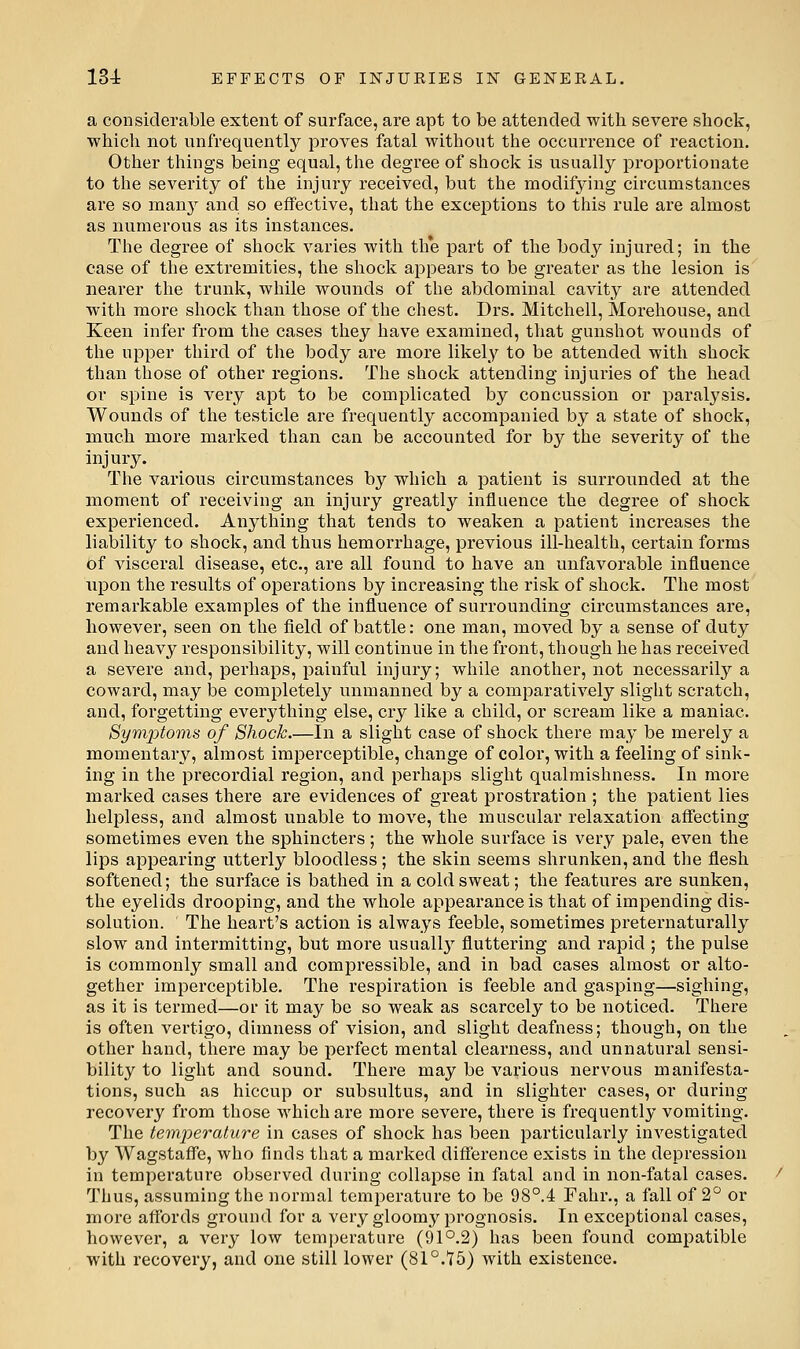 a considerable extent of surface, are apt to be attended with severe shock, which not unfrequently proves fatal without the occurrence of reaction. Other things being equal, the degree of shock is usually proportionate to the severity of the injury received, but the modifying circumstances are so many and so effective, that the exceptions to this rule are almost as numerous as its instances. The degree of shock varies with th*e part of the body injured; in the case of the extremities, the shock appears to be greater as the lesion is nearer the trunk, while wounds of the abdominal cavity are attended with more shock than those of the chest. Drs. Mitchell, Morehouse, and Keen infer from the cases they have examined, that gunshot wounds of the upper third of the body are more likely to be attended with shock than those of other regions. The shock attending injuries of the head or spine is very apt to be complicated by concussion or paralysis. Wounds of the testicle are frequently accompanied by a state of shock, much more marked than can be accounted for by the severity of the injury. The various circumstances by which a patient is surrounded at the moment of receiving an injury greatly influence the degree of shock experienced. Anything that tends to weaken a patient increases the liability to shock, and thus hemorrhage, previous ill-health, certain forms Of visceral disease, etc., are all found to have an unfavorable influence upon the results of operations by increasing the risk of shock. The most remarkable examples of the influence of surrounding circumstances are, however, seen on the field of battle: one man, moved by a sense of duty and heavy responsibility, will continue in the front, though he has received a severe and, perhaps, painful injury; while another, not necessarily a coward, may be completely unmanned by a comparatively slight scratch, and, forgetting everj^thing else, cry like a child, or scream like a maniac. SymjDtoms of Shock In a slight case of shock there may be merely a momentary, almost imperceptible, change of color, with a feeling of sink- ing in the precordial region, and perhaps slight qualmishness. In more marked cases there are evidences of great prostration ; the patient lies helpless, and almost unable to move, the muscular relaxation affecting sometimes even the sphincters; the whole surface is very pale, even the lips appearing utterly bloodless; the skin seems shrunken, and the flesh softened; the surface is bathed in a cold sweat; the features are sunken, the eyelids drooping, and the whole appearance is that of impending dis- solution. The heart's action is always feeble, sometimes preternaturally slow and intermitting, but more usuall}' fluttering and rapid ; the pulse is commonly small and compressible, and in bad cases almost or alto- gether imperceptible. The respiration is feeble and gasping—sighing, as it is termed—or it may be so weak as scarcely to be noticed. There is often vertigo, dimness of vision, and slight deafness; though, on the other hand, there may be perfect mental clearness, and unnatural sensi- bility to light and sound. There may be various nervous manifesta- tions, such as hiccup or subsultus, and in slighter cases, or during recovery from those which are more severe, there is frequently vomiting. The temperature in cases of shock has been particularly investigated by WagstaflFe, who finds that a marked difference exists in the depression in temperature observed during collapse in fatal and in non-fatal cases. Thus, assuming the normal temperature to be 98°.4 Fahr., a fall of 2° or more affords ground for a very gloomy prognosis. In exceptional cases, however, a very low temperature (91°.2) has been found compatible with recovery, and one still lower (81°.15) with existence.