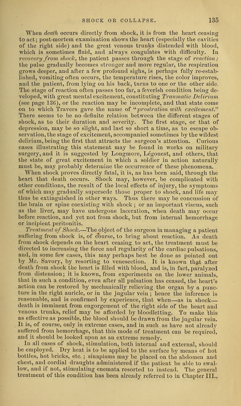 When death occurs directly from shock, it is from the heart ceasing to act; post-mortem examination shows the heart (especially the cavities of the right side) and the great venous trunks distended with blood, which is sometimes fluid, and always coagulates with difficulty. In recovery from shock, the patient passes through the stage of reaction; the pulse gradualh'' becomes stronger and more regular, the respiration grows deeper, and after a few profound sighs, is perhaps fully re-estab- lished, vomiting often occurs, the temperature rises, the color improves, and the patient, from lying on his back, turns to one or the other side. The stage of reaction often passes too far, a feverish condition being de- veloped, with great mental excitement, constituting Traumatic Delirium (see page 136), or the reaction may be incomplete, and that state come on to which Travers gave the name of '■''prostration with excitements There seems to be no definite relation between the different stages of shock, as to their duration and severity. The first stage, or that of depression, may be so slight, and last so short a time, as to escape ob- servation, the stage of excitement, accompanied sometimes by the wildest delirium, being the first that attracts the surgeon's attention. Curious cases illustrating this statement may be found in works on military surgery, and it is suggested by Longmore, Legouest, and others, that the state of great excitement in which a soldier in action naturally must be, may probably determine the occurrence of these phenomena. When shock proves directly fatal, it is, as has been said, through the heart that death occurs. Shock may, however, be complicated with other conditions, the result of the local effects of injury, the symptoms of which ma}^ gradually supersede those proper to shock, and life may thus be extinguished in other ways. Thus there may be concussion of the brain or spine coexisting with shock ; or an important viscus, such as the liver, may have undergone laceration, when death may occur before reaction, and yet not from shock, but from internal hemorrhage or incipient peritonitis. Treatment of Shock.—The object of the surgeon in managing a patient suffering from shock is, of course, to bring about reaction. As death from shock depends on the heart ceasing to act, the treatment must be directed to increasing the force and regularity of the cardiac pulsations, and, in some few cases, this may perhaps best be done as pointed out by Mr. Savory, by resorting to venesection. It is known thjit after death from shock the heart is filled with blood, and is, in fact, paralyzed from distension; it is known, from experiments on the lower animals, that in such a condition, even after all pulsation has ceased, the heart's action can be restored by mechanically relieving the organ by a punc- ture in the right auricle, or in the jugular vein ; hence the inference is reasonable, and is confirmed by experience, that when—as in shock— death is imminent from engorgement of the right side of the heart and venous trunks, relief may be afforded by bloodletting. To make 'this as effective as possible, the blood should be drawn from the jugular vein. It is, of course, only in extreme cases, and in such as have not already suffered from hemorrhage, that this mode of treatment can be required, and it should be looked upon as an extreme remed3^ In all cases of shock, stimulation, both internal and external, should be employed. Dry heat is to be applied to the surface by means of hot bottles, hot bricks, etc. ; sinapisms may be placed on the abdomen and chest, and cordial draughts administered if the patient be able to swal- low, and if not, stimulating enemata resorted to instead. The general treatment of this condition has been already referred to in Chapter III.,