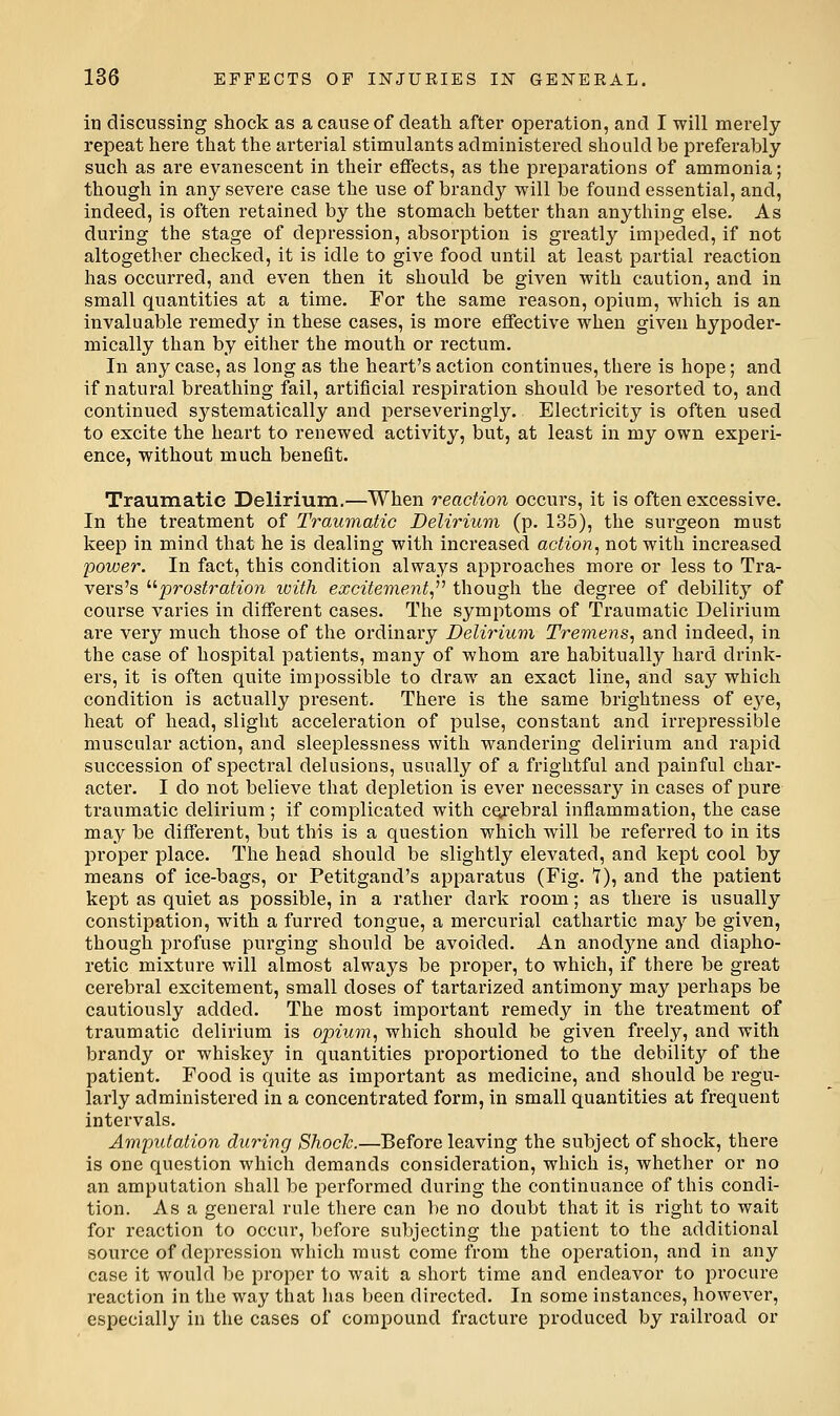in discussing shock as a cause of death after operation, and I will merely repeat here that the arterial stimulants administered should be preferably such as are evanescent in their effects, as the preparations of ammonia; though in any severe case the use of brandy will be found essential, and, indeed, is often retained by the stomach better than anything else. As during the stage of depression, absorption is greatly impeded, if not altogether checked, it is idle to give food until at least partial reaction has occurred, and even then it should be given with caution, and in small quantities at a time. For the same reason, opium, which is an invaluable remedy in these cases, is more effective when given hypoder- mically than by either the mouth or rectum. In any case, as long as the heart's action continues, there is hope; and if natural breathing fail, artificial respiration should be resorted to, and continued systematically and perseveringly. Electricity is often used to excite the heart to renewed activity, but, at least in my own experi- ence, without much benefit. Traumatic Delirium.—When reaction occurs, it is often excessive. In the treatment of Traumatic Delirium (p. 135), the surgeon must keep in mind that he is dealing with increased action, not with increased power. In fact, this condition always approaches more or less to Tra- vers's '■^prostration ivith excitement, though the degree of debility of course varies in different cases. The symptoms of Traumatic Delirium are very much those of the ordinai'y Delirium Tremens, and indeed, in the case of hospital patients, many of whom are habitually hard drink- ers, it is often quite impossible to draw an exact line, and say which condition is actually present. There is the same brightness of e^^e, heat of head, slight acceleration of pulse, constant and irrepressible muscular action, and sleeplessness with wandering delirium and rapid succession of spectral delusions, usually of a frightful and jjainful char- acter. I do not believe that depletion is ever necessary in cases of pure traumatic delirium; if complicated with cerebral inflammation, the case may be different, but this is a question which will be referred to in its proper place. The head should be slightly elevated, and kept cool by means of ice-bags, or Petitgand's apparatus (Fig. T), and the patient kept as quiet as possible, in a rather dark room; as there is usually constipation, with a furred tongue, a mercurial cathartic may be given, though profuse purging should be avoided. An anodyne and diapho- retic mixture will almost always be proper, to which, if there be gi*eat cerebral excitement, small doses of tartarized antimony may perhaps be cautiously added. The most important remedy in the treatment of traumatic delirium is opium, which should be given freely, and with brandy or whiskey in quantities proportioned to the debility of the patient. Food is quite as important as medicine, and should be regu- larly administered in a concentrated form, in small quantities at frequent intervals. Amputation during Shock.—Before leaving the subject of shock, there is one question which demands consideration, which is, whether or no an amputation shall be performed during the continuance of this condi- tion. As a general rule there can be no doubt that it is right to wait for reaction to occur, before subjecting the patient to the additional source of depression which must come from the operation, and in any case it would be proper to wait a short time and endeavor to procure reaction in the way that has been directed. In some instances, however, especially in the cases of compound fracture produced by railroad or