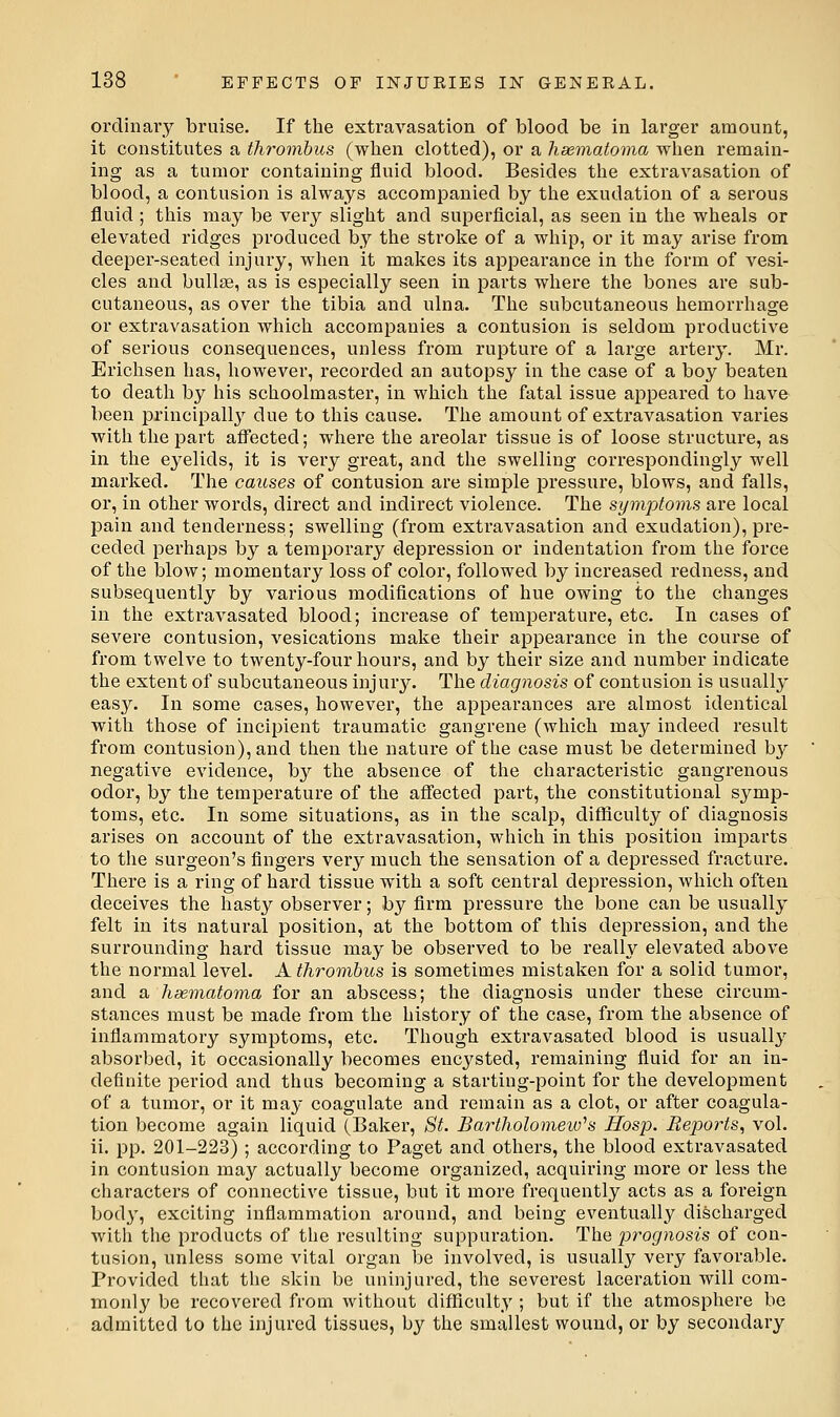 ordinary bruise. If the extravasation of blood be in larger amount, it constitutes a thrombus (when clotted), or a lisematoma when remain- ing as a tumor containing fluid blood. Besides the extravasation of blood, a contusion is always accompanied by the exudation of a serous fluid ; this may be very slight and superficial, as seen in the wheals or elevated ridges produced by the stroke of a whip, or it may arise from deeper-seated injury, when it makes its appearance in the form of vesi- cles and bullae, as is especially seen in parts where the bones are sub- cutaneous, as over the tibia and ulna. The subcutaneous hemorrhage or extravasation which accompanies a contusion is seldom productive of serious consequences, unless from rupture of a large artery. Mr. Erichsen has, however, recorded an autopsy in the case of a boy beaten to death by his schoolmaster, in which the fatal issue appeared to have been principally due to this cause. The amount of extravasation varies with the part affected; where the areolar tissue is of loose structure, as in the eyelids, it is very great, and the swelling correspondingly well marked. The causes of contusion are simple pressure, blows, and falls, or, in other words, direct and indirect violence. The symptoms are local pain and tenderness; swelling (from exti-avasation and exudation), pre- ceded perhaps by a temporary depression or indentation from the force of the blow; momentary loss of color, followed by increased redness, and subsequently by various modifications of hue owing to the changes in the extravasated blood; increase of temperature, etc. In cases of severe contusion, vesications make their appearance in the course of from twelve to twenty-four hours, and by their size and number indicate the extent of subcutaneous injury. The diagnosis of contusion is usuallj' easy. In some cases, however, the appearances are almost identical with those of incipient traumatic gangrene (which may indeed result from contusion), and then the nature of the case must be determined by negative evidence, by the absence of the characteristic gangrenous odor, by the temperature of the afl'ected pai't, the constitutional symp- toms, etc. In some situations, as in the scalp, difficulty of diagnosis arises on account of the extravasation, which in this position imparts to the surgeon's fingers very much the sensation of a depressed fracture. There is a ring of hard tissue with a soft central depression, which often deceives the hasty observer; by firm pressure the bone can be usually felt in its natural position, at the bottom of this depression, and the surrounding hard tissue may be observed to be really elevated above the normal level. A thrombus is sometimes mistaken for a solid tumor, and a hsematoma for an abscess; the diagnosis under these circum- stances must be made from the history of the case, from the absence of inflammatory symptoms, etc. Though extravasated blood is usually absorbed, it occasionally becomes encj^sted, remaining fluid for an in- definite period and thus becoming a starting-point for the development of a tumor, or it may coagulate and remain as a clot, or after coagula- tion become again liquid (Baker, St. Bartholomew''s Hosp. Reports, vol. ii. pp. 201-223) ; according to Paget and others, the blood extravasated in contusion may actually become organized, acquiring more or less the characters of connective tissue, but it more frequently acts as a foreign body, exciting inflammation around, and being eventually discharged with the products of the resulting suppuration. The prognosis of con- tusion, unless some vital organ be involved, is usually very favorable. Provided that the skin be uninjured, the severest laceration will com- monly be recovered from without difficulty ; but if the atmosphere be admitted to the injured tissues, by the smallest wound, or by secondary