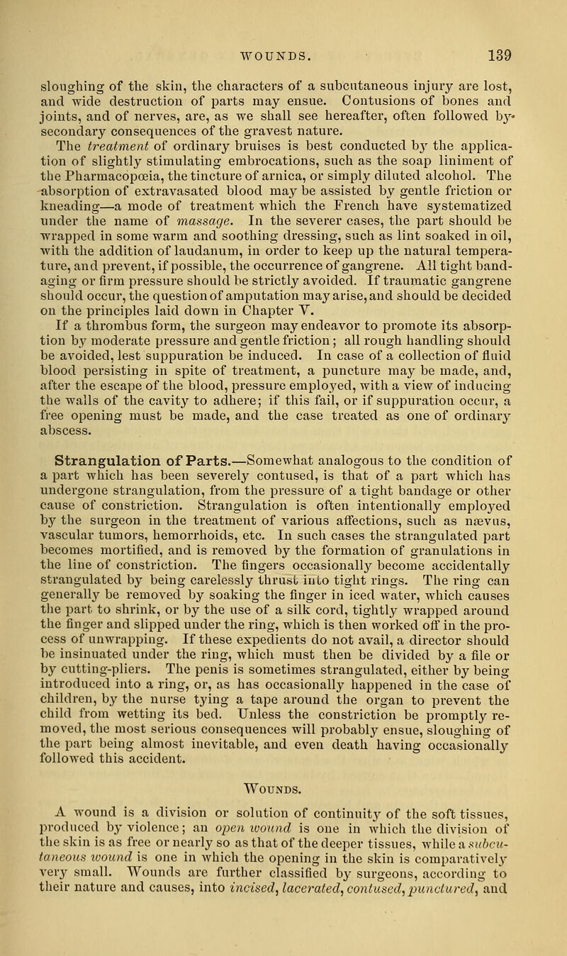 sloughing of tlie skin, the characters of a subcutaneous injury are lost, and wide destruction of parts may ensue. Contusions of bones and joints, and of nerves, are, as we shall see hereafter, often followed b}^* secondary consequences of the gravest nature. The treatment of ordinary bruises is best conducted hy the applica- tion of slightly stimulating embrocations, such as the soap liniment of the Pharmacopoeia, the tincture of arnica, or simply diluted alcohol. The absorption of extravasated blood may be assisted by gentle friction or kneading—a mode of treatment which the French have systematized under the name of massage. In the severer cases, the part should be wrapped in some warm and soothing dressing, such as lint soaked in oil, with the addition of laudanum, in order to keep up the natural tempera- ture, and prevent, if possible, the occurrence of gangrene. All tight band- aging or firm pressure should be strictly avoided. If traumatic gangrene should occur, the question of amputation may arise, and should be decided on the principles laid down in Chapter Y. If a thrombus form, the surgeon may endeavor to promote its absorp- tion by moderate pressure and gentle friction ; all rough handling should be avoided, lest suppuration be induced. In case of a collection of fluid blood persisting in spite of treatment, a puncture may be made, and, after the escape of the blood, pressure employed, with a view of inducing the walls of the cavity to adhere; if this fail, or if suppuration occur, a free opening must be made, and the case treated as one of ordinary abscess. Strangulation of Parts.—Somewhat analogous to the condition of a part which has been severely contused, is that of a part which has undergone strangulation, from the pressure of a tight bandage or other cause of constriction. Strangulation is often intentionally employed by the surgeon in the treatment of various aflections, such as nsevus, vascular tumors, hemorrhoids, etc. In such cases the strangulated part becomes mortified, and is removed by the formation of granulations in the line of constriction. The fingers occasionall}^ become accidentally strangulated by being carelessly thrust into tight rings. The ring can generally be removed by soaking the finger in iced water, which causes the part to shrink, or by the use of a silk cord, tightly wrapped around the finger and slipped under the ring, which is then worked off in the pro- cess of unwrapping. If these expedients do not avail, a director should be insinuated under the ring, which must then be divided by a file or by cutting-pliers. The penis is sometimes strangulated, either by being introduced into a ring, or, as has occasionally happened in the case of children, by the nurse tying a tape around the organ to prevent the child from wetting its bed. Unless the constriction be promptly re- moved, the most serious consequences will probably ensue, sloughing of the part being almost inevitable, and even death having occasionally followed this accident. Wounds. A wound is a division or solution of continuity of the soft tissues, produced by violence; an open icound is one in which the division of the skin is as free or nearly so as that of the deeper tissues, while a subcu- taneous wound is one in which the opening in the skin is comparatively very small. Wounds are further classified by surgeons, according to their nature and causes, into incised^ lacerated, contused^punctured^ and