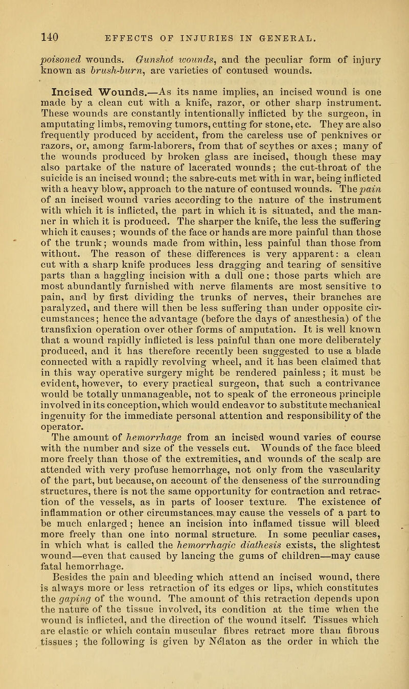 poisoned wounds. Gunshot wounds, and the peculiar form of injury known as brush-burn, are varieties of contused wounds. Incised Wounds.—As its name implies, an incised wound is one made by a clean cut with a knife, razor, or other sharp instrument. These wounds are constantly intentionally inflicted by the surgeon, in amputating limbs, removing tumors, cutting for stone, etc. They are also frequently produced by accident, from the careless use of penknives or razors, or, among farm-laborers, from that of scythes or axes; many of the wounds produced by broken glass are incised, though these may also partake of the nature of lacerated wounds; the cut-throat of the suicide is an incised wound; the sabre-cuts met with in war, being inflicted with a heavy blow, approach to the nature of contused wounds. The pain of an incised wound varies according to the nature of the instrument with which it is inflicted, the part in which it is situated, and the man- ner in which it is produced. The sharper the knife, the less the suflering which it causes; wounds of the face or hands are more painful than those of the trunk; wounds made from within, less painful than those from without. The reason of these differences is very apparent: a clean cut with a sharp knife produces less dragging and tearing of sensitive parts than a haggling incision with a dull one; those parts which are most abundantly furnished with nerve filaments are most sensitive to pain, and by first dividing the trunks of nerves, their branches are paralyzed, and there will then be less suffering than under opposite cir- cumstances; hence the advantage (before the days of ansesthesia) of the transfixion operation over other forms of amputation. It is well known that a wound rapidly inflicted is less painful than one more deliberately produced, and it has therefore recently been suggested to use a blade connected with a rapidly revolving wheel, and it has been claimed that in this way opei'ative surgery might be rendered painless; it must be evident, however, to every practical surgeon, that such a contrivance would be totally unmanageable, not to speak of the erroneous principle involved in its conception, which would endeavor to substitute mechanical ingenuity for the immediate personal attention and responsibility of the operator. The amount of hemorrhage from an incised wound varies of course with the number and size of the vessels cut. Wounds of the face bleed more freely than those of the extremities, and wounds of the scalp are attended with very profuse hemorrhage, not only from the vascularity of the part, but because, on account of the denseness of the surrounding structures, there is not the same opportunity for contraction and retrac- tion of the vessels, as in parts of looser texture. The existence of inflammation or other circumstances may cause the vessels of a part to be much enlarged; hence an incision into inflamed tissue will bleed more freely than one into normal structure. In some peculiar cases, in which what is called the hemorrhagic diathesis exists, the slightest wound—even that caused by lancing the gums of children—may cause fatal hemorrhage. Besides the pain and bleeding which attend an incised wound, there is always more or less retraction of its edges or lips, which constitutes the gaping of the wound. The amount of this retraction depends upon the nature of the tissue involved, its condition at the time when the wound is inflicted, and the direction of the wound itself. Tissues which are elastic or which contain muscular fibres retract more than fibrous tissues ; the following is given by Ndlaton as the order in which the
