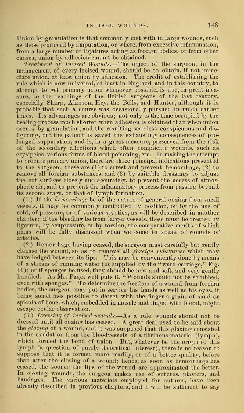 Union by granulation is that commonly met with in large wounds, such as those produced by amputation, or where, from excessive inflammation, from a large number of ligatures acting as foreign bodies, or from other causes, union by adhesion cannot be obtained. Treatment of Incised Wounds.—The object of the surgeon, in the management of every incised wound, should be to obtain, if not imme- diate union, at least union by adhesion. The credit of establishing the rule which is now universal, at least in England and in this country, to attempt to get primary union whenever possible, is due, in great mea- sure, to the teachings of the British surgeons of the last century, especiall}^ Sharp, Alanson, Hey, the Bells, and Hunter, although it is probable that such a course was occasionally pursued in much earlier times. Its advantages are obvious; not only is the time occupied by the healing process much shorter when adhesion is obtained than when union occurs hy granulation, and the resulting scar less conspicuous and dis- figui'ing, but the patient is saved the exhausting consequences of pro- longed suppuration, and is, in a great measure, preserved from the risk of the secondary affections which often complicate wounds, such as erysipelas, various forms of blood poisoning, etc. In making the attempt to procure primary union, there are three principal indications presented to the surgeon; these are (1) to arrest and prevent hemorrhage, (2) to remove all foreign substances, and (3) by suitable dressings to adjust the cut surfaces closely and accurately, to prevent the access of atmos- pheric air, and to prevent the inflammatory process from passing beyond its second stage, or that of lymph formation. (1.) If the hemorrhage be of the nature of general oozing from small vessels, it may be commonly controlled by position, or by the use of cold, of pressure, or of various styptics, as will be described in another chapter; if the bleeding be from larger vessels, these must be treated by ligature, by acupi'essure, or b}' torsion, the comparative merits of which plans will be fully discussed when we come to speak of wounds of arteries. (2.) Hemorrhage having ceased, the surgeon must carefull}^ but gently cleanse the wound, so as to remove all foreign substances which may have lodged between its lips. This ma}^ be convenientl}^ done by means of a stream of running water (as supplied by the ward carriage, Fig. 10); or if sponges be used, they should be new and soft, and very gently handled. As Mr. Paget well puts it, Wounds should not be scrubbed, even with sponges. To determine the freedom of a wound from foreign bodies, the surgeon may put in service his hands as well as his eyes, it being sometimes possible to detect with the finger a grain of sand or spicula of bone, which, embedded in muscle and tinged with blood, might escape ocular observation. (3.) Dressing of incised wounds.—As a rule, wounds should not be dressed until all oozing has ceased. A great deal used to be said about the glazing of a wound, and it was supposed that this glazing consisted in the exudation from the bloodvessels of a fibrinous material (lymph), which formed the bond of union. But, whatever be the origin of this Ij'mph (a question of purely theoretical interest), there is no reason to suppose that it is formed more readily, or of a better quality, before than after the closing of a wound; hence, as soon as hemorrhage has ceased, the sooner the lips of the wound are approximated the better. In closing wounds, the surgeon makes use of sutures, plasters, and bandages. The various materials employed for sutures, have been already described in previous chapters, and it will be sufficient to say