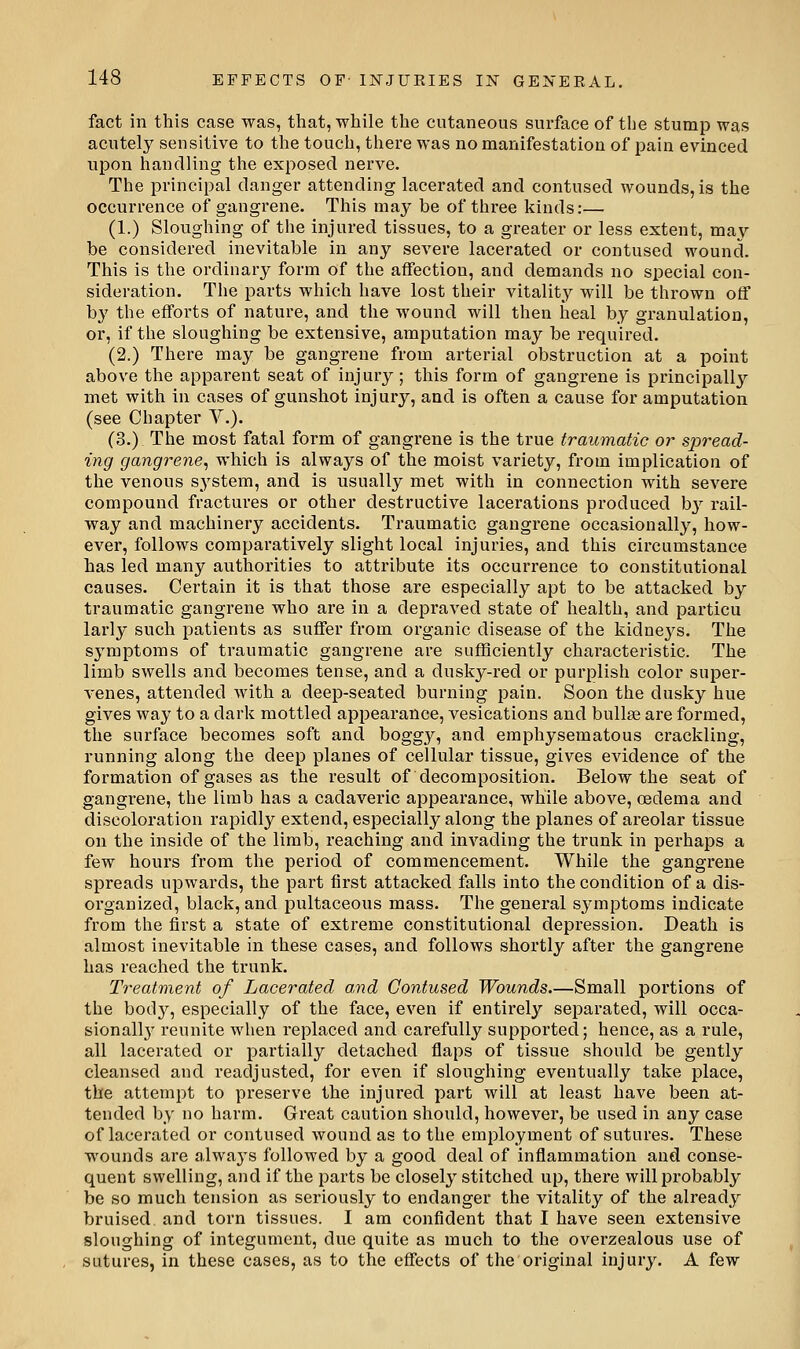 fact in this case was, that, while the cutaneous surface of the stump was acutely sensitive to the touch, there was no manifestation of pain evinced upon handling the exposed nerve. The principal danger attending lacerated and contused wounds, is the occurrence of gangrene. This may be of three kinds:— (1.) Sloughing of the injured tissues, to a greater or less extent, may be considered inevitable in any severe lacerated or contused wound. This is the ordinary form of the affection, and demands no special con- sideration. The parts which have lost their vitality will be thrown off by the efforts of nature, and the wound will then heal by granulation, or, if the sloughing be extensive, amputation may be required. (2.) There may be gangrene from arterial obstruction at a point above the appai-ent seat of injury ; this form of gangrene is principally met with in cases of gunshot injury, and is often a cause for amputation (see Chapter V.). (3.) The most fatal form of gangrene is the true traumatic or spread- ing gangrene^ which is always of the moist variety, from implication of the venous s^'stem, and is usually met with in connection with severe compound fractures or other destructive lacerations produced b^^ rail- way and machinery accidents. Traumatic gangrene occasionally, how- ever, follows comparatively slight local injuries, and this circumstance has led many authorities to attribute its occurrence to constitutional causes. Certain it is that those are especially apt to be attacked by traumatic gangrene who are in a depraved state of health, and particu larly such patients as suffer from organic disease of the kidne3^s. The symptoms of traumatic gangrene are sufficiently characteristic. The limb swells and becomes tense, and a dusky-red or purplish color super- venes, attended with a deep-seated burning pain. Soon the dusky hue gives way to a dark mottled appearance, vesications and bullae are formed, the surface becomes soft and boggy, and emphysematous crackling, running along the deep planes of cellular tissue, gives evidence of the formation of gases as the result of decomposition. Below the seat of gangrene, the limb has a cadaveric appearance, while above, oedema and discoloration rapidly extend, especially along the planes of areolar tissue on the inside of the limb, reaching and invading the trunk in perhaps a few hours from the period of commencement. While the gangrene spreads upwards, the part first attacked falls into the condition of a dis- organized, black, and pultaceous mass. The general symptoms indicate from the first a state of extreme constitutional depression. Death is almost inevitable in these cases, and follows shortly after the gangrene has reached the trunk. Ti'eatment of Lacerated and Contused Wounds.—Small portions of the bod}^, especially of the face, even if entirely separated, will occa- sionall}' reunite when replaced and carefully supported; hence, as a rule, all lacerated or partially detached flaps of tissue should be gently cleansed and readjusted, for even if sloughing eventually take place, the attempt to preserve the injured part will at least have been at- tended by no harm. Great caution should, however, be used in any case of lacerated or contused wound as to the employment of sutures. These wounds are always followed by a good deal of inflammation and conse- quent swelling, and if the parts be closely stitched up, there will probably be so much tension as seriously to endanger the vitality of the already bruised and torn tissues. I am confident that I have seen extensive sloughing of integument, due quite as much to the overzealous use of sutures, in these cases, as to the effects of the original injury. A few
