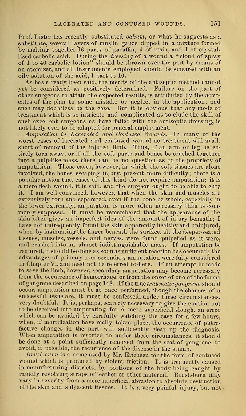 Prof. Lister has recently substituted oakum^ ov what he suggests as a substitute, several layers of muslin gauze dipped in a mixture formed by melting together 16 parts of pai-affin, 4 of resin, and 1 of crj^stal- lized carbolic acid. During the dressing of a wound a cloud of spray of 1 to 40 carbolic lotion should be thrown over the part by means of an atomizer, and all instruments employed should be smeared with an oily solution of the acid, 1 part to 10. As has already been said, the merits of the antiseptic method cannot yet be considered as positively determined. Failure on the part of other surgeons to attain the expected results, is attributed by the advo- cates of the plan to some mistake or neglect in the application; and such may doubtless be the case. But it is obvious that any mode of treatment which is so intricate and complicated as to elude the skill of such excellent surgeons as have failed with the antiseptic dressing, is not likely ever to be adapted for general employment. Amputation in Lacerated and Contused Wounds.—In many of the worst cases of lacerated and contused wound no treatment will avail, short of removal of the injured limb. Thus, if an arm or leg be en- tirely torn away, or if all the soft parts and bones be crushed together into a pulp-like mass, there can be no question as to the propriety of amputation. Those cases, however, in which the soft tissues are alone involved, the bones escaping injury, present more difficulty; there is a popular notion that cases of this kind do not require amputation; it is a mere flesh wound, it is said, and the surgeon ought to be able to cure it. I am well convinced, however, that when the skin and muscles are extensively torn and separated, even if the bone be whole, especiallj'- in the lower extremity, amputation is more often necessary than is com- monly supposed. It must be remembered that the appearance of the skin often gives an imperfect idea of the amount of injury beneath; I have not unfrequently found the skin apparently health}' and uninjured, when,b3^ insinuating the finger beneath the surface, all the deeper-seated tissues, muscles, vessels, and nerves, were found pulpefied as it were, and crushed into an almost indistinguishable mass. If amputation be required, it should be done as soon as suflScient reaction has occurred; the advantages of primary over secondary amputation were fully considered in Chapter V., and need not be referred to here. If an attempt be made to save the limb, however, secondary amputation may become necessary from the occurrence of hemorrhage, or from the onset of one of the forms of gangrene described on page 148. If the true traumatic gangrene should occur, amputation must be at once performed, though the chances of a successful issue are, it must be confessed, under these circumstances, very doubtful. It is, perhaps, scarcely necessary to give the caution not to be deceived into amputating for a mere superficial slough, an error which can be avoided by carefully watching the case for a few hours, when, if mortification have really taken place, the occurrence of putre- factive changes in the part will sufficiently clear up the diagnosis. When amputation is resorted to under these circumstances, it should be done at a point sufficiently removed from the seat of gangrene, to avoid, if possible, the recurrence of the disease in the stump. Brush-burn is a name used by Mr. Erichsen for the form of contused wound which is produced by violent friction. It is frequently caused in manufacturing districts, by portions of the body being caught by rapidly revolving straps of leather or other material. Brush-burn may vary in severity from a mere superficial abrasion to absolute destruction of the skin and subjacent tissues. It is a very painful injury, but not