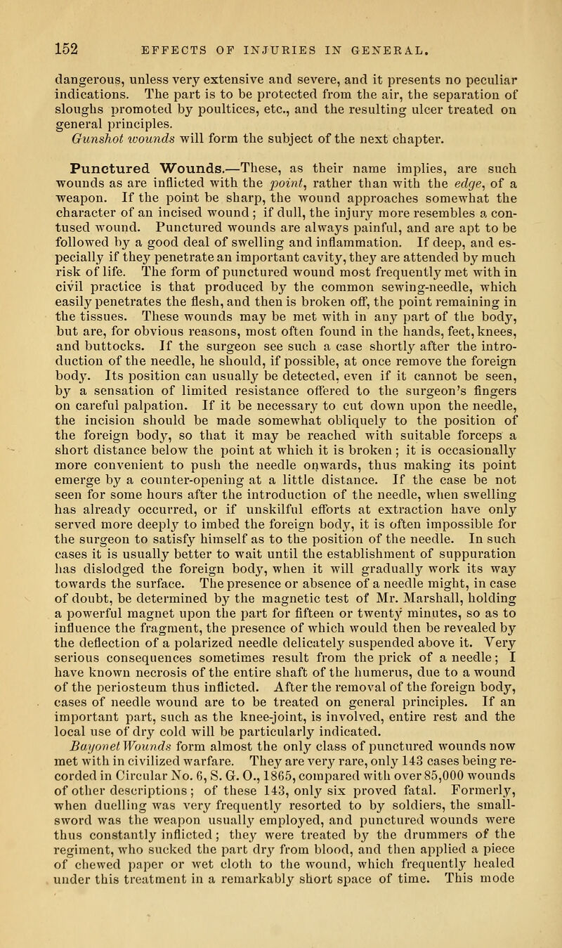 dangerous, unless very extensive and severe, and it presents no peculiar indications. The part is to be protected from the air, the separation of sloughs promoted by poultices, etc., and the resulting ulcer treated on general principles. Gunshot wounds will form the subject of the next chapter. Punctured Wounds.—These, as their name implies, are such wounds as are inflicted with the pointy rather than with the edge^ of a weapon. If the point be sharp, the wound approaches somewhat the character of an incised wound ; if dull, the injury more resembles a con- tused wound. Punctui-ed wounds are always painful, and are apt to be followed by a good deal of swelling and inflammation. If deep, and es- pecially if they penetrate an important cavity, they are attended by much risk of life. The form of punctured wound most frequently met with in civil practice is that produced by the common sewing-needle, which easily penetrates the flesh, and then is broken off, the point remaining in the tissues. These wounds may be met with in any part of the body, but are, for obvious reasons, most often found in the hands, feet, knees, and buttocks. If the surgeon see such a case shortly after the intro- duction of the needle, he should, if possible, at once remove the foreign body. Its position can usually be detected, even if it cannot be seen, by a sensation of limited resistance offered to the sui'geon's fingers on careful palpation. If it be necessary to cut down upon the needle, the incision should be made somewhat obliquely to the position of the foreign body, so that it may be reached with suitable forceps a short distance below the point at which it is broken ; it is occasionally more convenient to push the needle onwards, thus making its point emerge by a counter-opening at a little distance. If the case be not seen for some hours after the introduction of the needle, when swelling has already occurred, or if unskilful efforts at extraction have only served more deeply to imbed the foreign body, it is often impossible for the surgeon to satisfy himself as to the position of the needle. In such cases it is usually better to wait until the establishment of suppuration has dislodged the foreign body, when it will gradually work its way towards the surface. The presence or absence of a needle might, in case of doubt, be determined by the magnetic test of Mr. Marshall, holding a powerful magnet upon the part for fifteen or twent}^ minutes, so as to influence the fragment, the presence of which would then be revealed by the deflection of a polarized needle delicately suspended above it. Very serious consequences sometimes result from the prick of a needle; I have known necrosis of the entire shaft of the humerus, due to a wound of the periosteum thus inflicted. After the removal of the foreign body, cases of needle wound are to be treated on general principles. If an important part, such as the knee-joint, is involved, entii'e rest and the local use of dry cold will be particularly indicated. Bayonet Wounds form almost the only class of punctured wounds now met with in civilized warfare. They are very rare, only 143 cases being re- corded in Circular No. 6, S. G. 0., 1865, compared with over 85,000 wounds of other descriptions ; of these 143, only six proved fatal. Formerly, when duelling was very frequently resorted to by soldiers, the small- sword was the weapon usually employed, and punctured wounds were thus constantly inflicted; they were treated by the drummers of the regiment, who sucked the part dry from blood, and then applied a piece of chewed paper or wet cloth to the wound, which frequently healed under this treatment in a remarkably short space of time. This mode