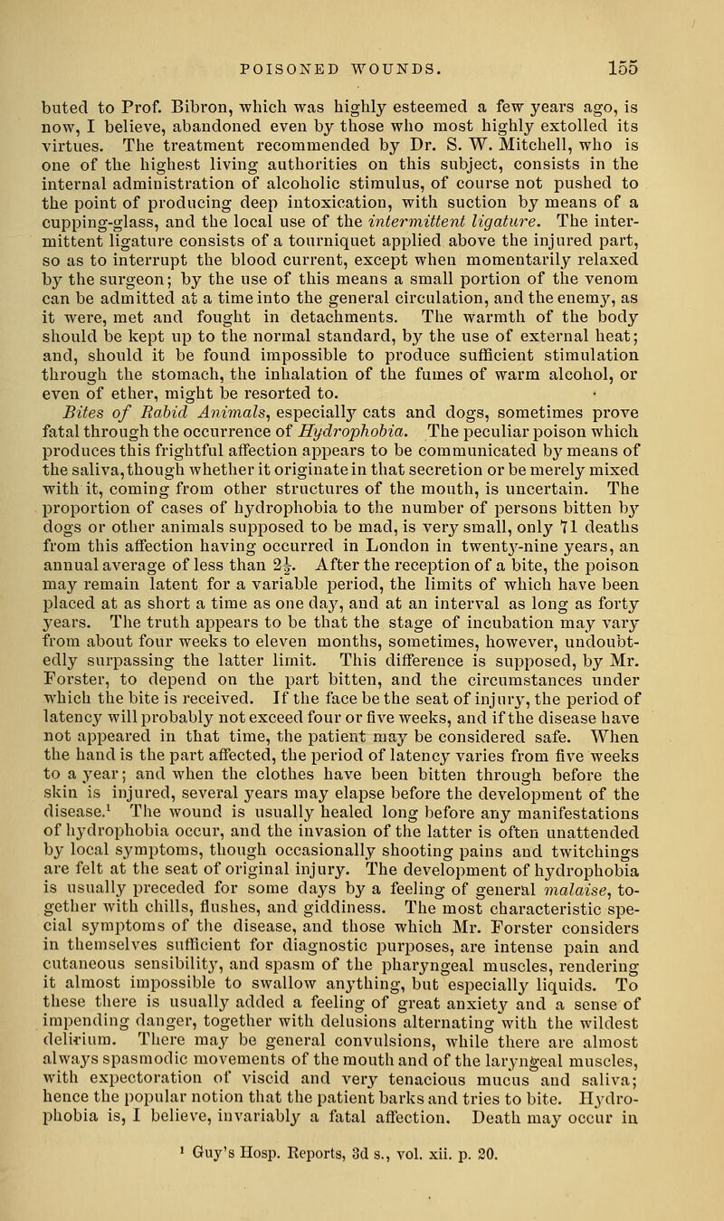 buted to Prof. Bibron, which was highly esteemed a few years ago, is now, I believe, abandoned even by those who most highly extolled its virtues. Tlie treatment recommended by Dr. S. W. Mitchell, who is one of the highest living authorities on this subject, consists in the internal administration of alcoholic stimulus, of course not pushed to the point of producing deep intoxication, with suction by means of a cupping-glass, and the local use of the intermittent ligature. The inter- mittent ligature consists of a tourniquet applied above the injured part, so as to interrupt the blood current, except when momentarily relaxed by the surgeon; by the use of this means a small portion of the venom can be admitted at a time into the general circulation, and the enem}'^, as it were, met and fought in detachments. The warmth of the body should be kept up to the normal standard, by the use of external heat; and, should it be found impossible to produce sufficient stimulation through the stomach, the inhalation of the fumes of warm alcohol, or even of ether, might be resorted to. Bites of Rabid Animals., especiallj'' cats and dogs, sometimes prove fatal through the occurrence of Hydrophobia. The peculiar poison which produces this frightful affection appears to be communicated by means of the saliva, though whether it originate in that secretion or be merely mixed with it, coming from other structures of the mouth, is uncertain. The proportion of cases of hydrophobia to the number of persons bitten hy dogs or other animals supposed to be mad, is very small, only Yl deaths from this affection having occurred in London in twent^^-nine years, an annual average of less than 2^. After the reception of a bite, the poison may remain latent for a variable period, the limits of which have been placed at as short a time as one day, and at an interval as long as forty years. The truth appears to be that the stage of incubation may vary from about four weeks to eleven months, sometimes, however, undoubt- edly surpassing the latter limit. This difference is supposed, by Mr. Forster, to depend on the part bitten, and the circumstances under which the bite is received. If the face be the seat of injury, the period of latency will probably not exceed four or five weeks, and if the disease have not appeared in that time, the patient may be considered safe. When the hand is the part affected, the period of latency varies from five weeks to a year; and when the clothes have been bitten through before the skin is injured, several years may elapse before the development of the disease.^ The wound is usually healed long before any manifestations of hydrophobia occur, and the invasion of the latter is often unattended by local symptoms, though occasionally shooting pains and twitchings are felt at the seat of original injury. The development of hydrophobia is usually preceded for some days by a feeling of general malaise., to- gether with chills, flushes, and giddiness. The most characteristic spe- cial symptoms of the disease, and those which Mr. Forster considers in themselves sufficient for diagnostic purposes, are intense pain and cutaneous sensibility, and spasm of the pharyngeal muscles, rendering it almost impossible to swallow anything, but especially liquids. To these there is usually added a feeling of great anxiety and a sense of impending danger, togetlier with delusions alternating with the wildest delirium. There may be general convulsions, while there are almost always spasmodic movements of the mouth and of the laryngeal muscles, with expectoration of viscid and very tenacious mucus and saliva; hence the popular notion that the patient barks and tries to bite. Hydro- phobia is, I believe, invariably a fatal affection. Death may occur in 1 Guy's Hosp. Keports, 3d s., vol. xii. p. 20.