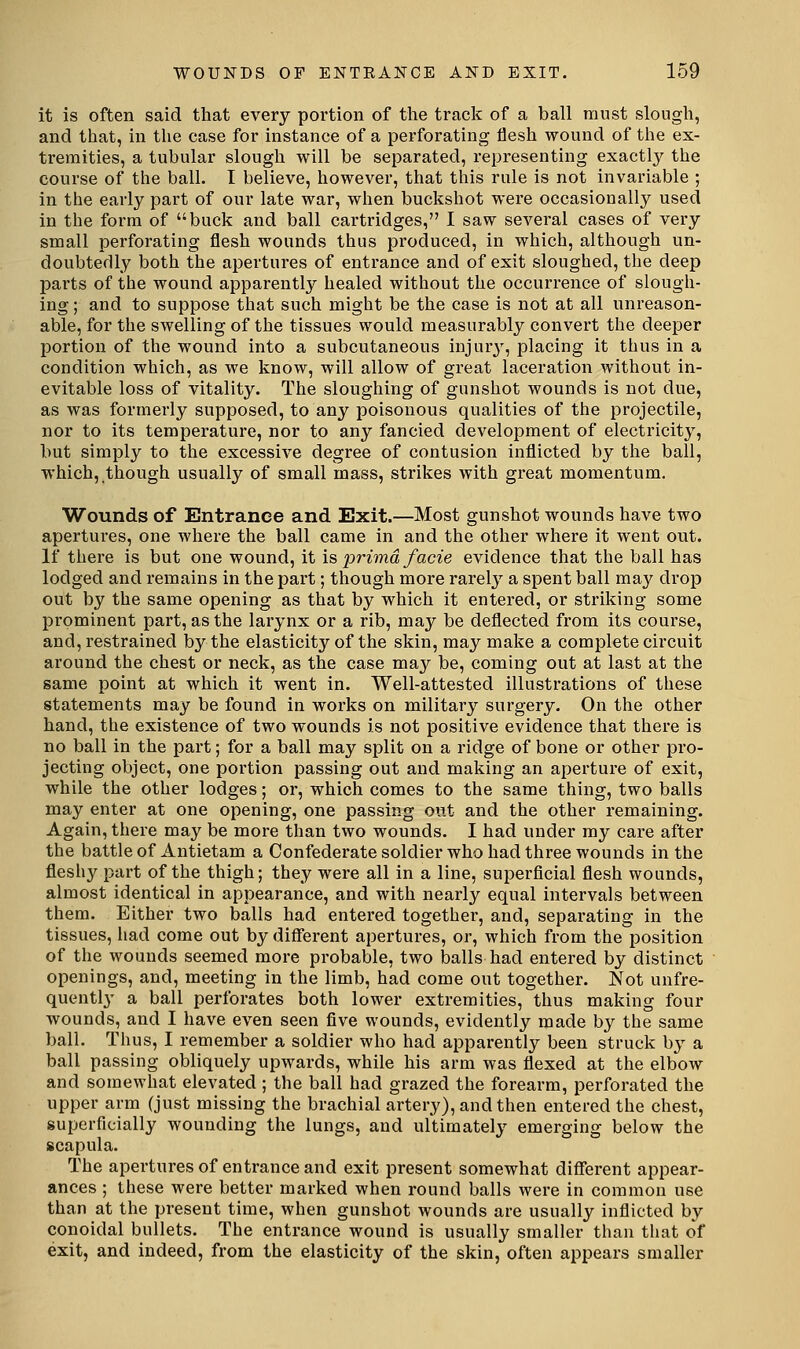 it is often said tliat every portion of the track of a ball must slough, and that, in the case for instance of a perforating flesh wound of the ex- tremities, a tubular slough will be separated, representing exactly the course of the ball. I believe, however, that this rule is not invariable ; in the early part of our late war, when buckshot were occasionally used in the form of buck and ball cartridges, I saw several cases of very small perforating flesh wounds thus produced, in which, although un- doubtedly both the apertures of entrance and of exit sloughed, the deep pai'ts of the wound apparently healed without the occurrence of slough- ing ; and to suppose that such might be the case is not at all unreason- able, for the swelling of the tissues would measurably convert the deeper portion of the wound into a subcutaneous injury, placing it thus in a condition which, as we know, will allow of great laceration without in- evitable loss of vitality. The sloughing of gunshot wounds is not due, as was formerly supposed, to any poisonous qualities of the projectile, nor to its temperature, nor to any fancied development of electricity, but simply to the excessive degree of contusion inflicted by the ball, which, though usually of small mass, strikes with great momentum. Wounds of Entrance and Exit.—Most gunshot wounds have two apertures, one where the ball came in and the other where it went out. If there is but one wound, it \?, prima facie evidence that the ball has lodged and remains in the part; though more rarely a spent ball may drop out by the same opening as that by which it entered, or striking some prominent part, as the larynx or a rib, may be deflected from its course, and, restrained by the elasticity of the skin, may make a complete circuit around the chest or neck, as the case may be, coming out at last at the same point at which it went in. Well-attested illustrations of these statements may be found in works on military surgery. On the other hand, the existence of two wounds is not positive evidence that there is no ball in the part; for a ball may split on a ridge of bone or other pro- jecting object, one portion passing out and making an aperture of exit, while the other lodges; or, which comes to the same thing, two balls may enter at one opening, one passing out and the other remaining. Again, there may be more than two wounds. I had under my care after the battle of Antietam a Confederate soldier who had three wounds in the fleshy part of the thigh; they were all in a line, superficial flesh wounds, almost identical in appearance, and with nearly equal intervals between them. Either two balls had entered togethei', and, separating in the tissues, had come out by different apertures, or, which from the position of the wounds seemed more probable, two balls had entered by distinct openings, and, meeting in the limb, had come out together. Not unfre- quently a ball perforates both lower extremities, thus making four wounds, and I have even seen flve wounds, evidently made by the same ball. Thus, I remember a soldier who had apparently been struck by a ball passing obliquely upwards, while his arm was flexed at the elbow and somewhat elevated ; the ball had grazed the forearm, perforated the upper arm (just missing the brachial artery), and then entered the chest, superficially wounding the lungs, and ultimately emerging below the scapula. The apertures of entrance and exit present somewhat different appear- ances ; these were better marked when round balls were in common use than at the present time, when gunshot wounds are usually inflicted by conoidal bullets. The entrance wound is usually smaller than that of exit, and indeed, from the elasticity of the skin, often appears smaller