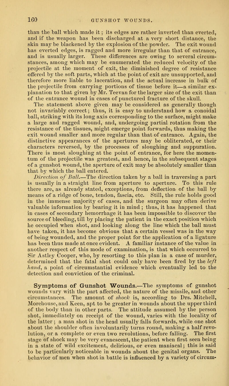 than the ball which made it; its edges are rather inverted than everted, and if the weapon has been discharged at a very short distance, the skin may be blackened by the explosion of the powder. The exit wound has everted edges, is ragged and more irregular than that of entrance, and is usually larger. These differences are owing to several circum- stances, among which may be enumerated the reduced velocity of the projectile at the moment of exit, the diminished degree of resistance offered by the soft parts, which at the point of exit are unsupported, and therefore more liable to laceration, and the actual increase in bulk of the projectile from carrying poi'tions of tissue before it—a similar ex- planation to that given by Mr. Teevan for the larger size of the exit than of the entrance wound in cases of punctured fracture of the skull. The statement above given may be considered as generally though not invariably correct; thus, it is easy to understand how a conoidal ball, striking with its long axis corresponding to the surface, might make a large and ragged wound, and, undergoing partial rotation from the resistance of the tissues, might emerge point forwards, thus making the exit wound smaller and more regular than that of entrance. Again, the distinctive appearances of the apertures may be obliterated, or their characters reversed, by the processes of sloughing and suppuration. There is most sloughing at the point of entrance, for here the momen- tum of the projectile was greatest, and hence, in the subsequent stages of a gunshot wound, the aperture of exit may be absolutely smaller than that by which the ball entered. Direction of Ball.—The direction taken by a ball in traversing a part is usually in a straight line from aperture to aperture. To this rule there are, as already stated, exceptions, from deflection of the ball by means of a ridge of bone, tendon, fascia, etc. Still, the rule holds good in the immense majority of cases, and the surgeon may often derive valuable information by bearing it in mind ; thus, it has happened that in cases of secondary' hemorrhage it has been impossible to discover the source of bleeding, till by placing the patient in the exact position which he occupied when shot, and looking along the line which the ball must have taken, it has become obvious that a certain vessel was in the waj'^ of being wounded, and the proper point for the application of a ligature has been thus made at once evident. A familiar instance of the value in another respect of this mode of examination, is that which occurred to Sir Astley Cooper, who, by resorting to this plan in a case of murder, determined that the fatal shot could only have been fired by the left hand, a point of circumstantial evidence which eventually led to the detection and conviction of the criminal. Symptoms of Gunshot Wounds.—The symptoms of gunshot wounds vary with the part affected, the nature of the missile, and other circumstances. The amount of shock is, according to Drs. Mitchell, Morehouse, and Keen, apt to be greater in wounds about the upper third of the body than in other parts. The attitude assumed by the person shot, immediately on receipt of the wound, varies with the locality of the latter ; a man .shot in the head usually falls forwards, while one shot about the shoulder often involuntai'ilj^ turns round, making a half revo- lution, or a complete or even two revolutions, before falling. The first stage of shock may be very evanescent, the patient when first seen being in a state of wild excitement, delirious, or even maniacal; this is said to be particularly noticeable in wounds about the genital organs. The behavior of men when shot in battle is influenced by a variety of cireum-