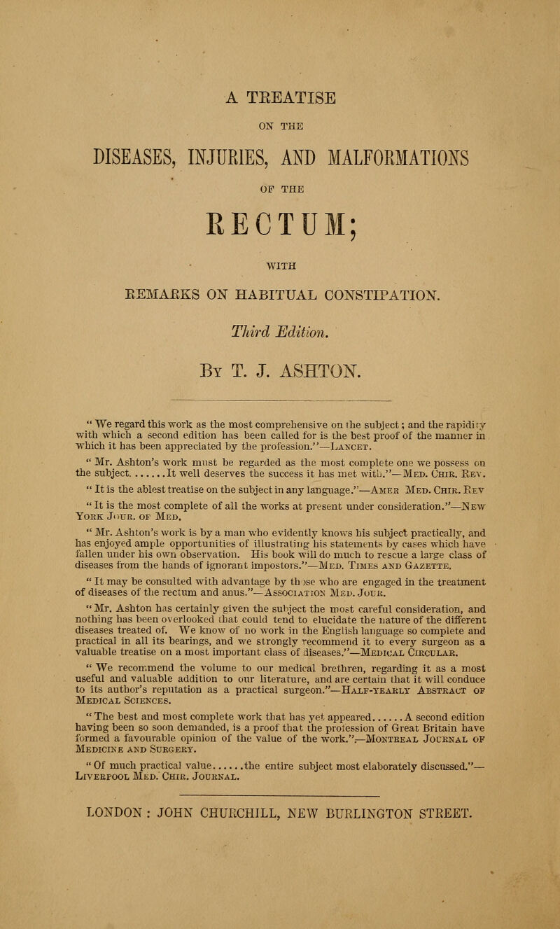 A TEEATISE ON THE DISEASES,. INJURIES, AND MALFORMATIONS OF THE RECTUM; WITH BEMAEKS ON HABITUAL CONSTIPATION. Third Edition. By T. J. ASHTOK  We regard this work as the most comprehensive on the subject; and the rapidity with which a second edition has been called for is the best proof of the manner in which it has been appreciated by the profession.—Lancet.  Mr. Ashton's work must be regarded as the most complete one we possess on the subject It well deserves the success it has met with.— Med. Chir. Rev.  It is the ablest treatise on the subject in any language.—Amek Med. Chir. Eev It is the most complete of all the works at present under consideration.—Kew York Jour, op Med.  Mr. Ashton's work is by a man who evidently knows his subject practically, and has enjoyed ample opportunities of illustrating his statements by cases which have fallen under his own observation. His book will do much to rescue a large class of diseases from the hands of ignorant impostors.—Med. Times and Gazette.  It may be consulted with advantage by th >se who are engaged in the treatment of diseases of the rectum and anus.—Association Med. Jour. Mr. Ashton has certainly given the subject the most careful consideration, and nothing has been overlooked that could tend to elucidate the nature of the different diseases treated of. We know of no wwk in the English language so complete and practical in all its bearings, and we strongly recommend it to every surgeon as a valuable treatise on a most important class of diseases.—Medical Circular.  We recommend the volume to our medical brethren, regarding it as a most useful and valuable addition to our literature, and are certain that it will conduce to its author's reputation as a practical surgeon.—Half-yearly Abstract of Medical Sciences.  The best and most complete work that has yet appeared A second edition having been so soon demanded, is a proof that the prolession of Great Britain have formed a favourable opinion of the value of the work..—Montreal Journal of Medicine and Surgery.  Of much practical value the entire subject most elaborately discussed.— Liverpool Med. Chir. Journal. LONDON : JOHN CHURCHILL, NEW BURLINGTON STREET.