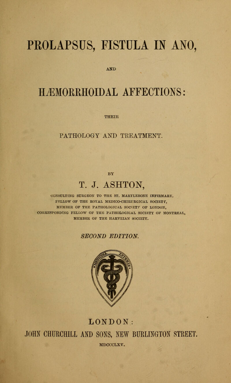 AND HEMORRHOIDAL AFFECTIONS PATHOLOGY AND TREATMENT. T. J. ASHTON, CONSULTING SURGEON TO THE ST. MARTLEBONE INFIBMARY, FELLOW OF THE ROYAL MEDICO-CHIRURGICAL SOCIETF, MEMBER OF THE PATHOLOGICAL SOCIETY OF LONDON, CORRESPONDING FELLOW OF THE PATHOLOGICAL SOCIETY OF MONTREAL, MEMBEK OF THE HARVEIAN SOCIETY. SECOND EDITION. LONDON: JOHN CHURCHILL AND SONS, NEW BURLINGTON STREET, MDCCCLXV.