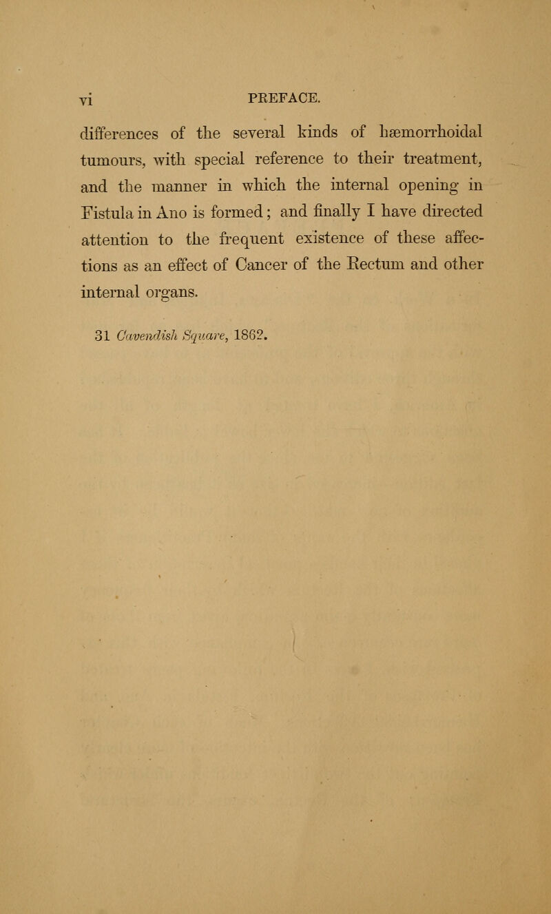 differences of the several kinds of hemorrhoidal turnonrs, with special reference to their treatment, and the manner in which the internal opening in Fistula in Ano is formed; and finally I have directed attention to the frequent existence of these affec- tions as an effect of Cancer of the Eectum and other internal organs. 31 Cavendish Square, 1862.