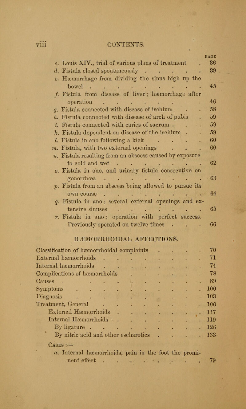 PAGE c. Louis XIV., trial of various plans of treatment . 36 d. Fistula closed spontaneously 39 e. Haemorrhage from dividing the sinus high up the bowel 45 /. Fistula from disease of liver ; haemorrhage after operation g. Fistula connected with disease of ischium h. Fistula connected with disease of arch of pubis i. Fistula connected with caries of sacrum . h. Fistula dependent on disease of the ischium . I. Fistula in ano following a kick ra. Fistula, with two external openings n. Fistula resulting from an abscess caused by exposure to cold and wet 62 o. Fistula in ano, and urinary fistula consecutive on gonorrhoea p. Fistula from an abscess being allowed to pursue its own course ........ q. Fistula in ano ; several external openings and ex tensive sinuses ....... r. Fistula in ano; operation with perfect success. Previously operated on twelve times 63 64 65 66 H^MOKKHOIDAL AFFECTIONS. Classification of hemorrhoidal complaints . 70 External haemorrhoids .... . 71 Internal haemorrhoids . 74 Complications of haemorrhoids . 78 Causes . ... . 89 Symptoms | . 100 Diagnosis .... . 103 Treatment, General . 106 External Haemorrhoids »• 177 Internal Haemorrhoids \ 119 By ligature . . 126 By nitric acid and other escharotics . 133 Cases :— a. Internal haemorrhoids, pain in the foot the promi- nent effect . 79