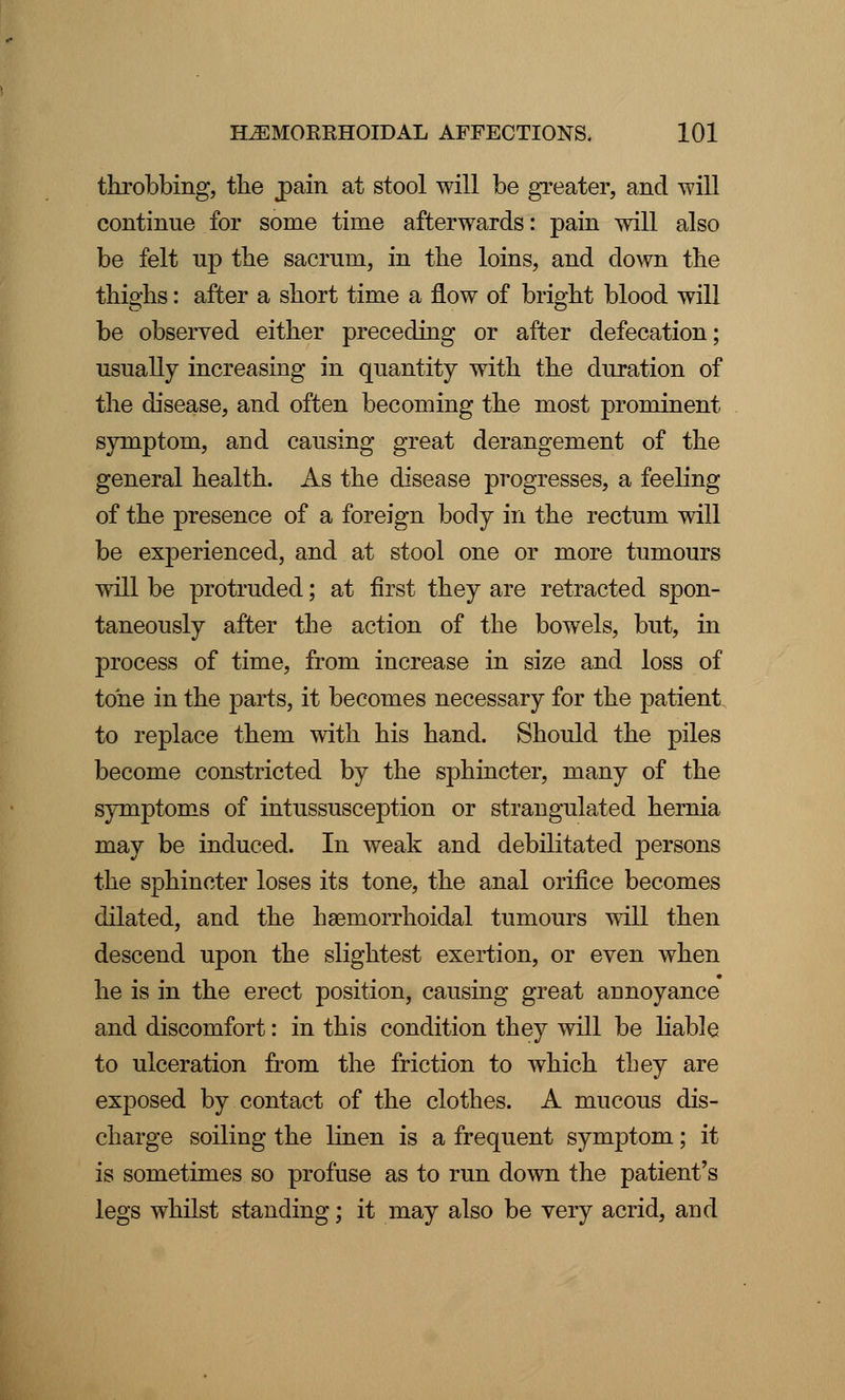 throbbing, the j)ain at stool will be greater, and will continue for some time afterwards: pain will also be felt up the sacrum, in the loins, and down the thighs: after a short time a flow of bright blood will be observed either preceding or after defecation; usually increasing in quantity with the duration of the disease, and often becoming the most prominent symptom, and causing great derangement of the general health. As the disease progresses, a feeling of the presence of a foreign body in the rectum will be experienced, and at stool one or more tumours will be protruded; at first they are retracted spon- taneously after the action of the bowels, but, in process of time, from increase in size and loss of tone in the parts, it becomes necessary for the patient to replace them with his hand. Should the piles become constricted by the sphincter, many of the symptoms of intussusception or strangulated hernia may be induced. In weak and debilitated persons the sphincter loses its tone, the anal orifice becomes dilated, and the hemorrhoidal tumours will then descend upon the slightest exertion, or even when he is in the erect position, causing great annoyance and discomfort: in this condition they will be liable to ulceration from the friction to which they are exposed by contact of the clothes. A mucous dis- charge soiling the linen is a frequent symptom; it is sometimes so profuse as to run down the patient's legs whilst standing; it may also be very acrid, and