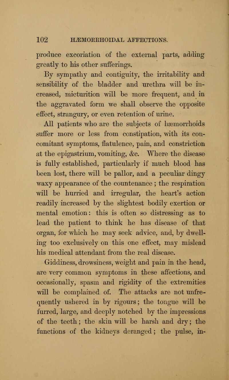 produce excoriation of the external parts, adding greatly to his other sufferings. By sympathy and contiguity, the irritability and sensibility of the bladder and urethra will be in- creased, micturition will be more frequent, and in the aggravated form we shall observe the opposite effect, strangury, or even retention of urine. All patients who are the subjects of hseraorrhoids suffer more or less from constipation, with its con- comitant symptoms, flatulence, pain, and constriction at the epigastrium, vomiting, &c. Where the disease is fully established, particularly if much blood has been lost, there will be pallor, and a peculiar dingy waxy appearance of the countenance ; the respiration will be hurried and irregular, the heart's action readily increased by the slightest bodily exertion or mental emotion: this is often so distressing as to lead the patient to think he has disease of that organ, for which he may seek advice, and, by dwell- ing too exclusively on this one effect, may mislead his medical attendant from the real disease. Giddiness, drowsiness, weight and pain in the head, are very common symptoms in these affections, and occasionally, spasm and rigidity of the extremities will be complained of. The attacks are not unfre- quently ushered in by rigours; the tongue will be furred, large, and deeply notched by the impressions of the teeth; the skin will be harsh and dry; the functions of the kidneys deranged; the pulse, in-