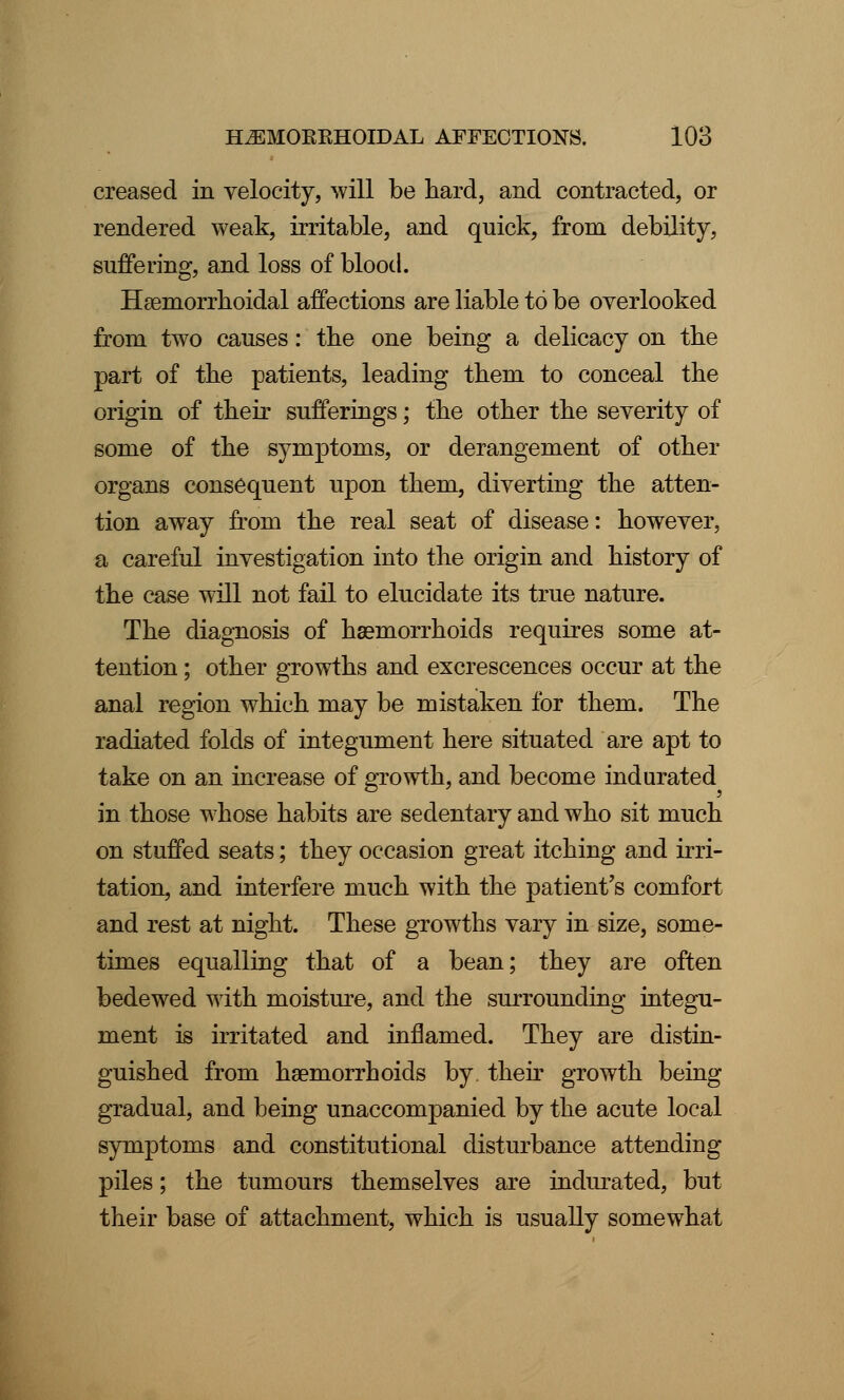 creased in velocity, will be hard, and contracted, or rendered weak, irritable, and quick, from debility, suffering, and loss of blood. Hemorrhoidal affections are liable to be overlooked from two causes: the one being a delicacy on the part of the patients, leading them to conceal the origin of their sufferings; the other the severity of some of the symptoms, or derangement of other organs consequent upon them, diverting the atten- tion away from the real seat of disease: however, a careful investigation into the origin and history of the case will not fail to elucidate its true nature. The diagnosis of haemorrhoids requires some at- tention ; other growths and excrescences occur at the anal region which may be mistaken for them. The radiated folds of integument here situated are apt to take on an increase of growth, and become indurated in those whose habits are sedentary and who sit much on stuffed seats; they occasion great itching and irri- tation, and interfere much with the patient's comfort and rest at night. These growths vary in size, some- times equalling that of a bean; they are often bedewed with moisture, and the surrounding integu- ment is irritated and inflamed. They are distin- guished from haemorrhoids by. their growth being gradual, and being unaccompanied by the acute local symptoms and constitutional disturbance attending piles; the tumours themselves are indurated, but their base of attachment, which is usually somewhat