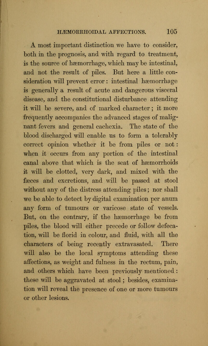 A most important distinction we have to consider, both in the prognosis, and with regard to treatment, is the source of haemorrhage, which may be intestinal, and not the result of piles. But here a little con- sideration will prevent error : intestinal haemorrhage is generally a result of acute and dangerous visceral disease, and the constitutional disturbance attending it will be severe, and of marked character; it more frequently accompanies the advanced stages of malig- nant fevers and general cachexia. The state of the blood discharged will enable us to form a tolerably correct opinion whether it be from piles or not: when it occurs from any portion of the intestinal canal above that which is the seat of haemorrhoids it will be clotted, very dark, and mixed with the faeces and excretions, and will be passed at stool without any of the distress attending piles; nor shall we be able to detect by digital examination per anum any form of tumours or varicose state of vessels. But, on the contrary, if the haemorrhage be from piles, the blood will either precede or follow defeca- tion, will be florid in colour, and fluid, with all the characters of being recently extravasated. There will also be the local symptoms attending these affections, as weight and fulness in the rectum, pain, and others which have been previously mentioned: these will be aggravated at stool; besides, examina- tion will reveal the presence of one or more tumours or other lesions.