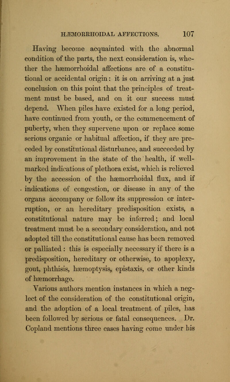 Having become acquainted with the abnormal condition of the parts, the next consideration is, whe- ther the hemorrhoidal affections are of a constitu- tional or accidental origin: it is on arriving at a just conclusion on this point that the principles of treat- ment must be based, and on it our success must depend. When piles have existed for a long period, have continued from youth, or the commencement of puberty, when they supervene upon or replace some serious organic or habitual affection, if they are pre- ceded by constitutional disturbance, and succeeded by an improvement iu the state of the health, if well- marked indications of plethora exist, which is relieved by the accession of the hemorrhoidal flux, and if indications of congestion, or disease in any of the organs accompany or follow its suppression or inter- ruption, or an hereditary predisposition exists, a constitutional nature may be inferred; and local treatment must be a secondary consideration, and not adopted till the constitutional cause has been removed or palliated : this is especially necessary if there is a predisposition, hereditary or otherwise, to apoplexy, gout, phthisis, hemoptysis, epistaxis, or other kinds of hemorrhage. Various authors mention instances in which a neg- lect of the consideration of the constitutional origin, and the adoption of a local treatment of piles, has been followed by serious or fatal consequences. Dr. Copland mentions three cases having come under his