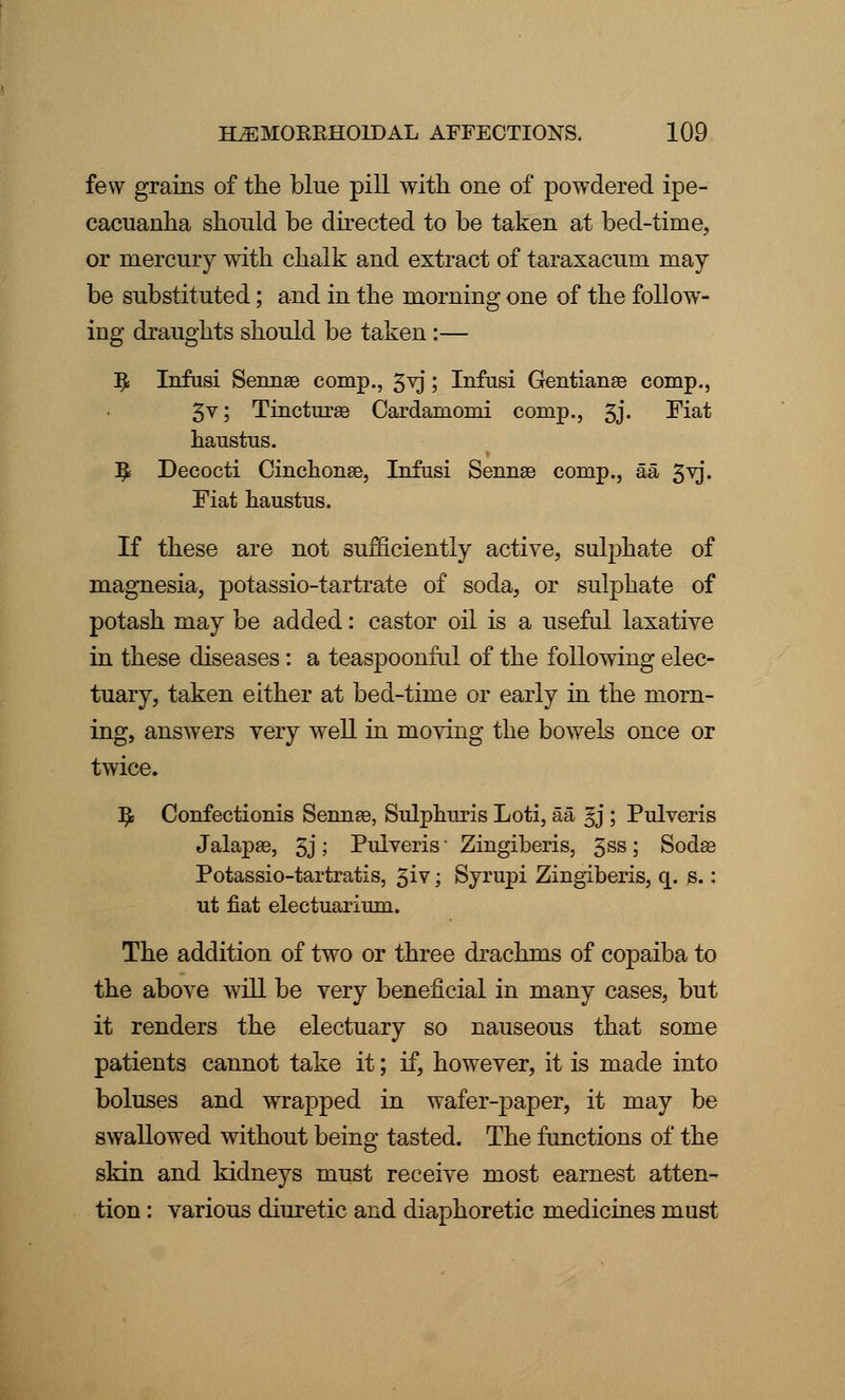 few grains of the blue pill with one of powdered ipe- cacuanha should be directed to be taken at bed-time, or mercury with chalk and extract of taraxacum may be substituted; and in the morning one of the follow- ing draughts should be taken :— $ Infusi Sennse comp., 3yj ; Infusi Gentianae comp., 5v; Tincturae Cardamonii comp., 5j. Fiat haustus. ]£ Decocti Cinchona3, Infusi Sennse comp., aa 3vj. Fiat haustus. If these are not sufficiently active, sulphate of magnesia, potassio-tartrate of soda, or sulphate of potash may be added: castor oil is a useful laxative in these diseases: a teaspoonful of the following elec- tuary, taken either at bed-time or early in the morn- ing, answers very well in moving the bowels once or twice. ]£ Confectionis Sennae, Sulphuris Loti, aa gj ; Pulveris Jalapas, 3j '■> Pulveris Zingiberis, 3SS \ Sodaa Potassio-tartratis, 3iv; Syrupi Zingiberis, q. s.: ut fiat electuarium. The addition of two or three drachms of copaiba to the above will be very beneficial in many cases, but it renders the electuary so nauseous that some patients cannot take it; if, however, it is made into boluses and wrapped in wafer-paper, it may be swallowed without being tasted. The functions of the skin and kidneys must receive most earnest atten- tion : various diuretic and diaphoretic medicines must