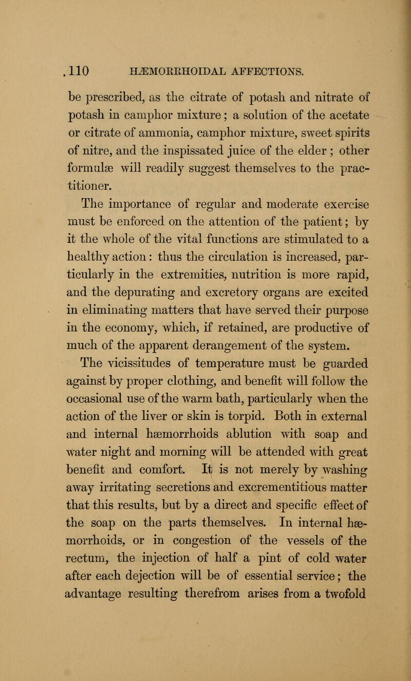 be prescribed, as the citrate of potash and nitrate of potash in camphor mixture; a solution of the acetate or citrate of ammonia, camphor mixture, sweet spirits of nitre, and the inspissated juice of the elder ; other forrnulge will readily suggest themselves to the prac- titioner. The importance of regular and moderate exercise must be enforced on the attention of the patient; by it the whole of the vital functions are stimulated to a healthy action: thus the circulation is increased, par- ticularly in the extremities, nutrition is more rapid, and the depurating arid excretory organs are excited in eliminating matters that have served their purpose in the economy, which, if retained, are productive of much of the apparent derangement of the system. The vicissitudes of temperature must be guarded against by proper clothing, and benefit will follow the occasional use of the warm bath, particularly when the action of the liver or skin is torpid. Both in external and internal haemorrhoids ablution with soap and water night and morning will be attended with great benefit and comfort. It is not merely by washing away irritating secretions and excrementitious matter that this results, but by a direct and specific effect of the soap on the parts themselves. In internal hae- morrhoids, or in congestion of the vessels of the rectum, the injection of half a pint of cold water after each dejection will be of essential service; the advantage resulting therefrom arises from a twofold