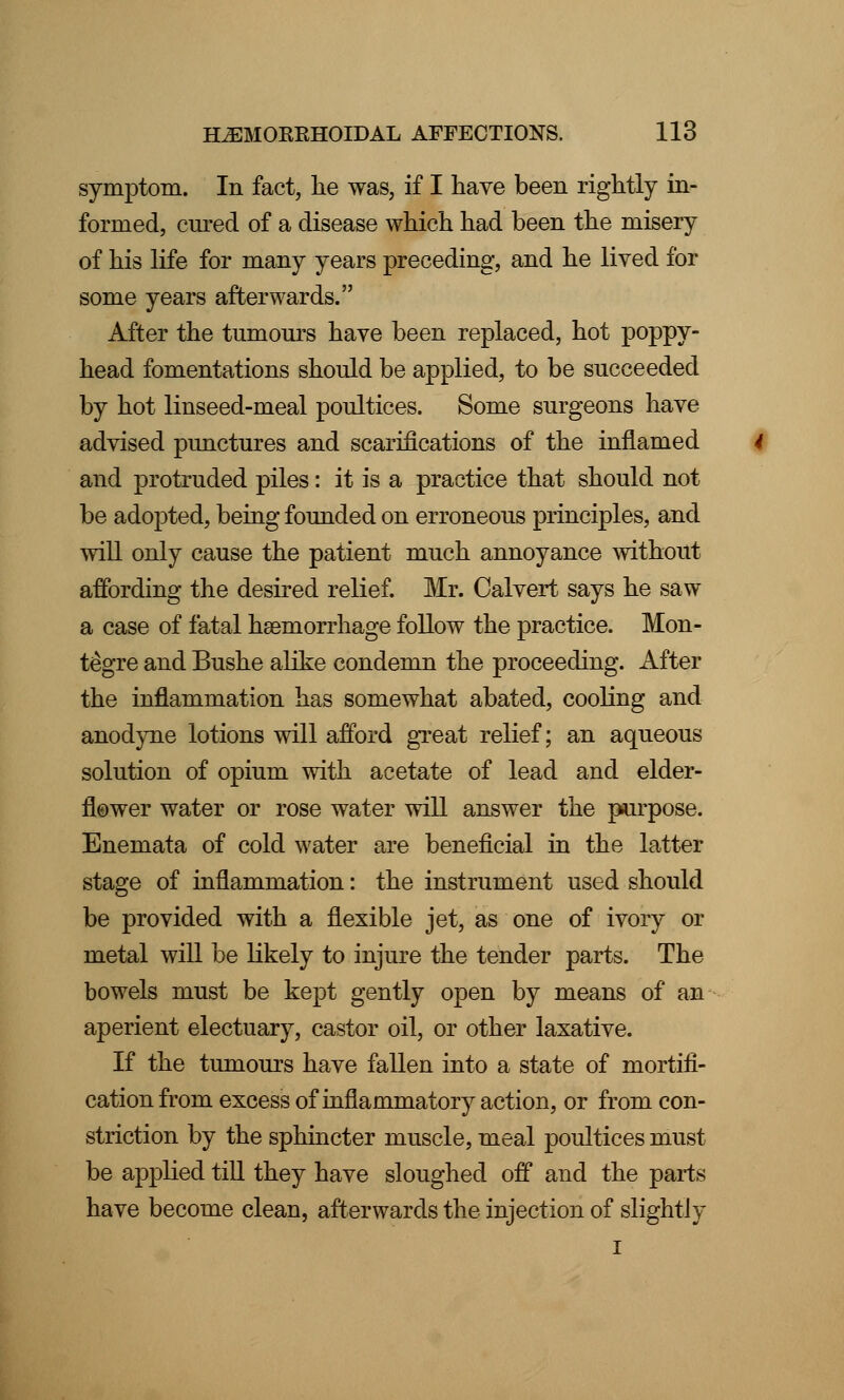 symptom. In fact, lie was, if I have been rightly in- formed, cured of a disease which had been the misery of his life for many years preceding, and he lived for some years afterwards. After the tumours have been replaced, hot poppy- head fomentations should be applied, to be succeeded by hot linseed-meal poultices. Some surgeons have advised punctures and scarifications of the inflamed and protruded piles: it is a practice that should not be adopted, being founded on erroneous principles, and will only cause the patient much annoyance without affording the desired relief. Mr. Calvert says he saw a case of fatal haemorrhage follow the practice. Mon- tegre and Bushe alike condemn the proceeding. After the inflammation has somewhat abated, cooling and anodyne lotions will afford great relief; an aqueous solution of opium with acetate of lead and elder- flower water or rose water will answer the purpose. Enemata of cold water are beneficial in the latter stage of inflammation: the instrument used should be provided with a flexible jet, as one of ivory or metal will be likely to injure the tender parts. The bowels must be kept gently open by means of an aperient electuary, castor oil, or other laxative. If the tumours have fallen into a state of mortifi- cation from excess of inflammatory action, or from con- striction by the sphincter muscle, meal poultices must be applied till they have sloughed off and the parts have become clean, afterwards the injection of slightly