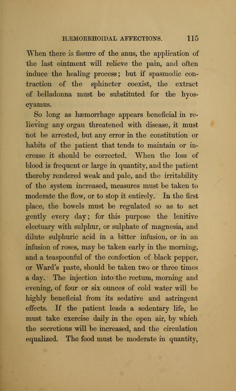 When there is fissure of the anus, the application of the last ointment will relieve the pain, and often induce the healing process; but if spasmodic con- traction of the sphincter coexist, the extract of belladonna must be substituted for the hyos- cyamus. So long as haemorrhage appears beneficial in re- lieving any organ threatened with disease, it must not be arrested, but any error in the constitution or habits of the patient that tends to maintain or in- crease it should be corrected. When the loss of blood is frequent or large in quantity, and the patient thereby rendered weak and pale, and the irritability of the system increased, measures must be taken to moderate the flow, or to stop it entirely. In the first place, the bowels must be regulated so as to act gently every day; for this purpose the lenitive electuary with sulphur, or sulphate of magnesia, and dilute sulphuric acid in a bitter infusion, or in an infusion of roses, may be taken early in the morning, and a teaspoonful of the confection of black pepper, or Ward's paste, should be taken two or three times a day. The injection into the rectum, morning and evening, of four or six ounces of cold water will be highly beneficial from its sedative and astringent effects. If the patient leads a sedentary life, he must take exercise daily in the open air, by which the secretions will be increased, and the circulation equalized. The food must be moderate in quantity,