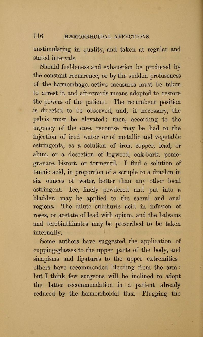 unstimulating in quality, and taken at regular and stated intervals. Should feebleness and exhaustion be produced by the constant recurrence, or by the sudden profuseness of the haemorrhage, active measures must be taken to arrest it, and afterwards means adopted to restore the powers of the patient. The recumbent position is directed to be observed, and, if necessary, the pelvis must be elevated; then, according to the urgency of the case, recourse may be had to the injection of iced water or of metallic and vegetable astringents, as a solution of iron, copper, lead, or alum, or a decoction of logwood, oak-bark, pome- granate, bistort, or tormentil. I find a solution of tannic acid, in proportion of a scruple to a drachm in six ounces of water, better than any other local astringent. Ice, finely powdered and put into a bladder, may be applied to the sacral and anal regions. The dilute sulphuric acid in infusion of roses, or acetate of lead with opium, and the balsams and terebinthinates may be prescribed to be taken internally. Some authors have suggested the application of cupping-glasses to the upper parts of the body, and sinapisms and ligatures to the upper extremities others have recommended bleeding from the arm : but I think few surgeons will be inclined to adopt the latter recommendation in a patient already reduced by the hemorrhoidal flux. Plugging the