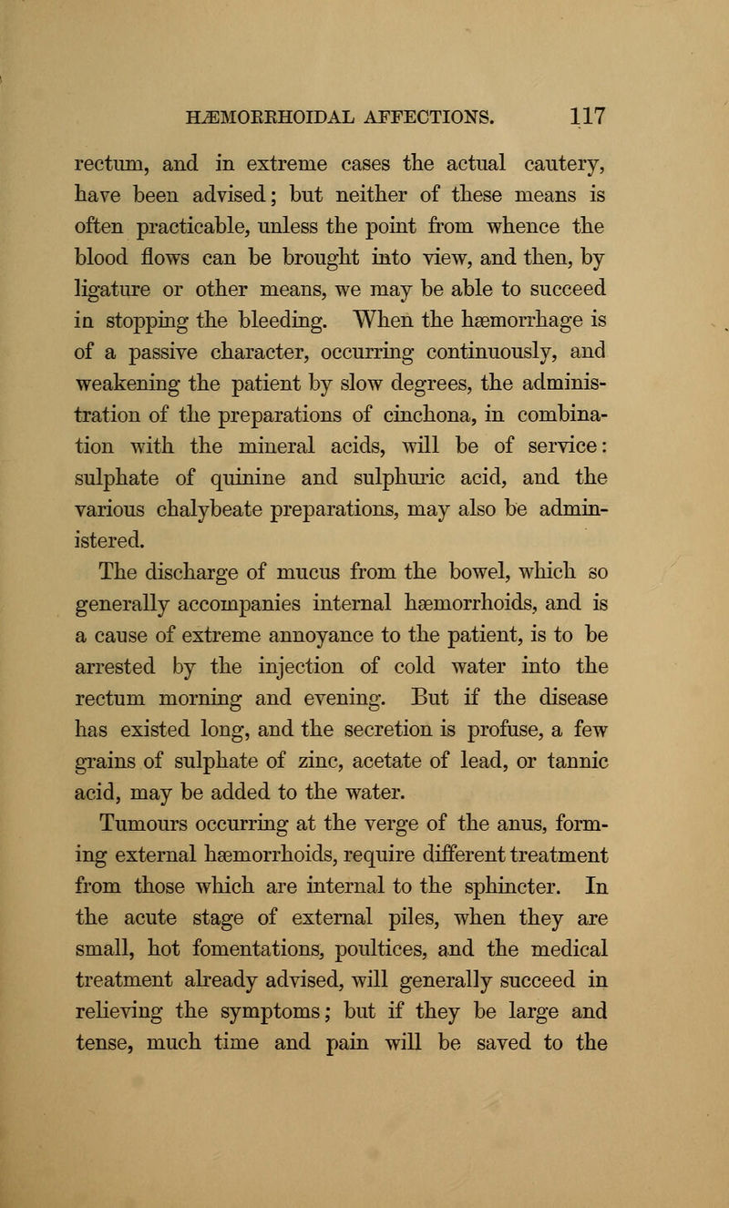 rectum, and in extreme cases the actual cautery, have been advised; but neither of these means is often practicable, unless the point from whence the blood flows can be brought into view, and then, by ligature or other means, we may be able to succeed in stopping the bleeding. When the haemorrhage is of a passive character, occurring continuously, and weakening the patient by slow degrees, the adminis- tration of the preparations of cinchona, in combina- tion with the mineral acids, will be of service: sulphate of quinine and sulphuric acid, and the various chalybeate preparations, may also be admin- istered. The discharge of mucus from the bowel, which so generally accompanies internal haemorrhoids, and is a cause of extreme annoyance to the patient, is to be arrested by the injection of cold water into the rectum morning and evening. But if the disease has existed long, and the secretion is profuse, a few grains of sulphate of zinc, acetate of lead, or tannic acid, may be added to the water. Tumours occurring at the verge of the anus, form- ing external haemorrhoids, require different treatment from those which are internal to the sphincter. In the acute stage of external piles, when they are small, hot fomentations, poultices, and the medical treatment already advised, will generally succeed in relieving the symptoms; but if they be large and tense, much time and pain will be saved to the