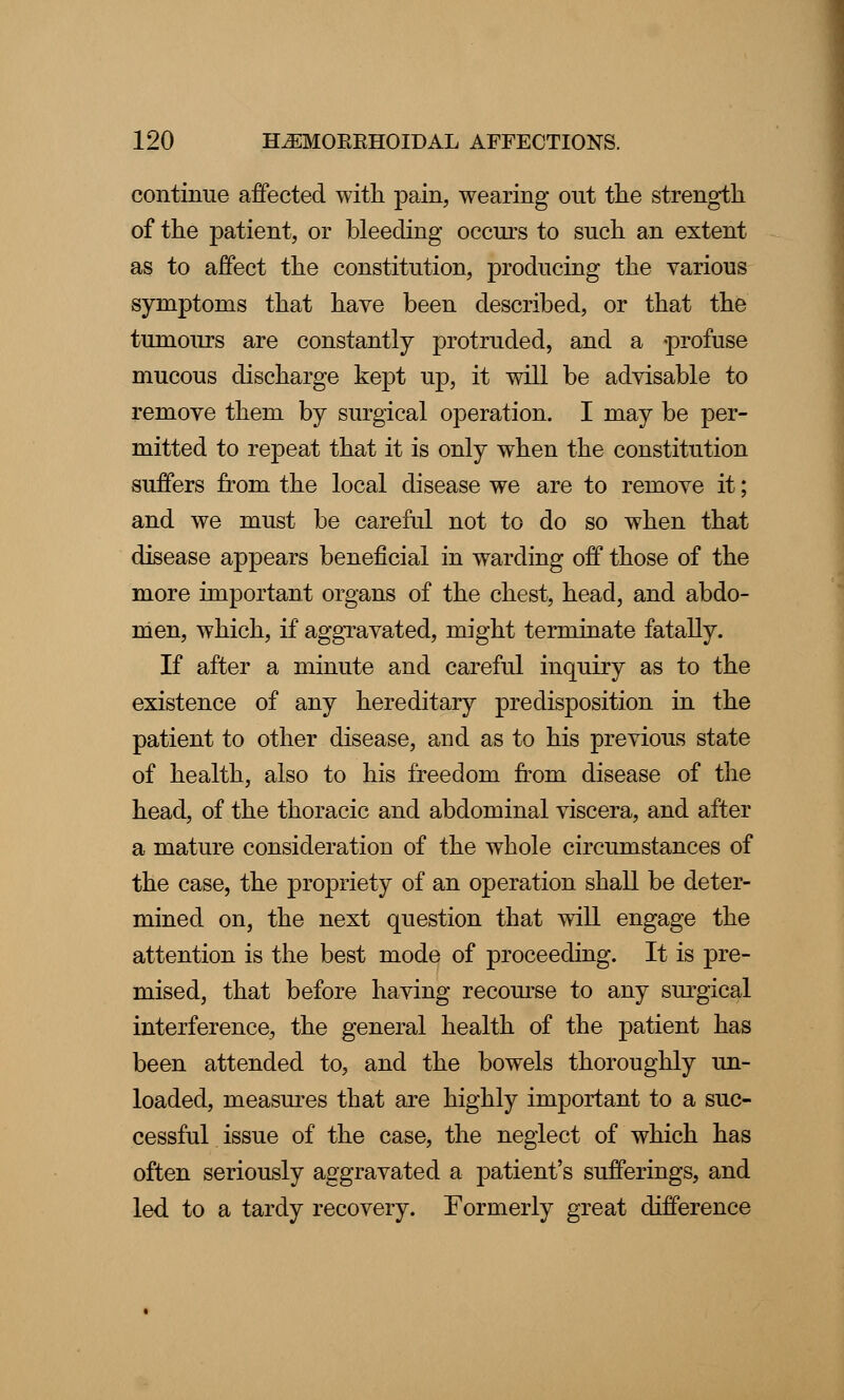 continue affected with pain, wearing out the strength of the patient, or bleeding occurs to such an extent as to affect the constitution, producing the various symptoms that have been described, or that the tumours are constantly protruded, and a -profuse mucous discharge kept up, it will be advisable to remove them by surgical operation. I may be per- mitted to repeat that it is only when the constitution suffers from the local disease we are to remove it; and we must be careful not to do so when that disease appears beneficial in warding off those of the more important organs of the chest, head, and abdo- men, which, if aggravated, might terminate fatally. If after a minute and careful inquiry as to the existence of any hereditary predisposition in the patient to other disease, and as to his previous state of health, also to his freedom from disease of the head, of the thoracic and abdominal viscera, and after a mature consideration of the whole circumstances of the case, the propriety of an operation shall be deter- mined on, the next question that will engage the attention is the best mode of proceeding. It is pre- mised, that before having recourse to any surgical interference, the general health of the patient has been attended to, and the bowels thoroughly un- loaded, measures that are highly important to a suc- cessful issue of the case, the neglect of which has often seriously aggravated a patient's sufferings, and led to a tardy recovery. Formerly great difference