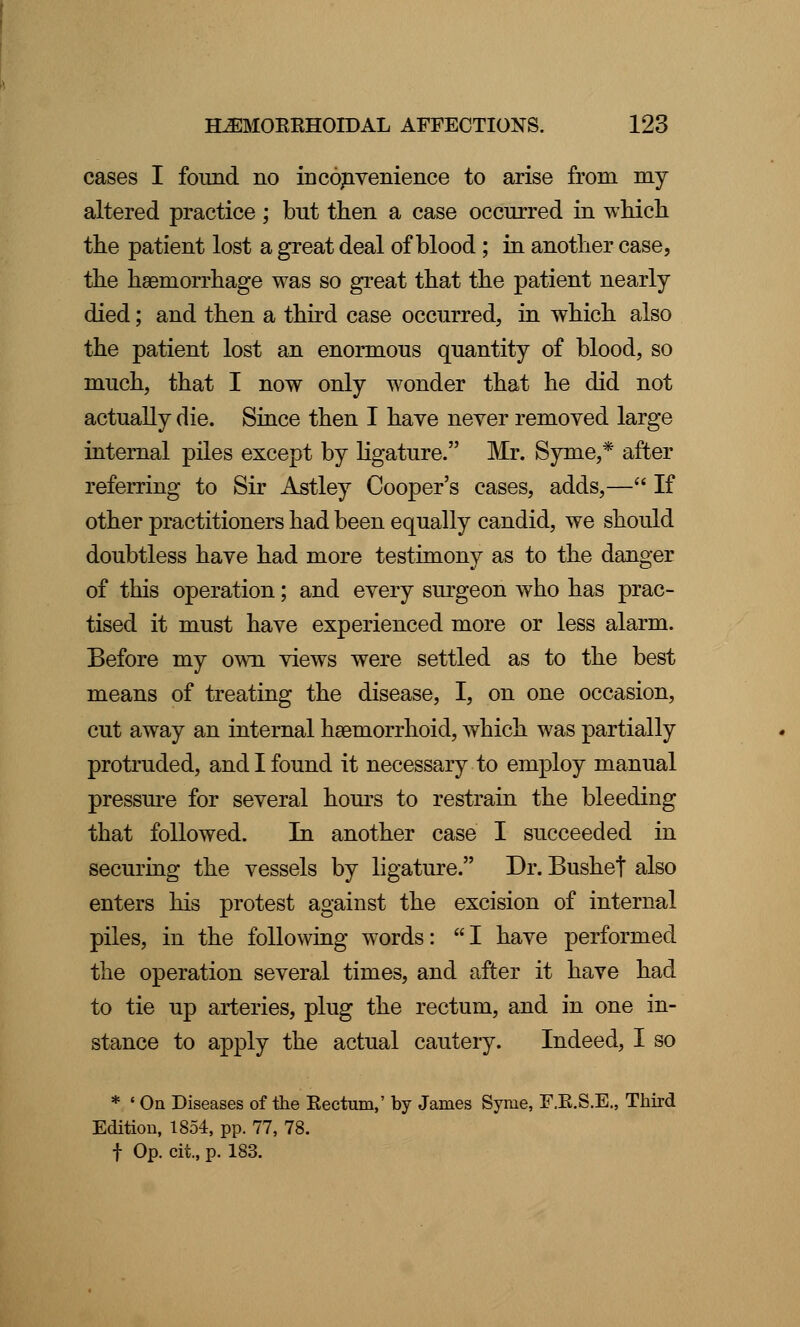 cases I found no inconvenience to arise from my altered practice ; but then a case occurred in which the patient lost a great deal of blood ; in another case, the haemorrhage was so great that the patient nearly died; and then a third case occurred, in which also the patient lost an enormous quantity of blood, so much, that I now only wonder that he did not actually die. Since then I have never removed large internal piles except by ligature. Mr. Syme,* after referring to Sir Astley Cooper's cases, adds,— If other practitioners had been equally candid, we should doubtless have had more testimony as to the danger of this operation; and every surgeon who has prac- tised it must have experienced more or less alarm. Before my own views were settled as to the best means of treating the disease, I, on one occasion, cut away an internal hseinorrhoid, which was partially protruded, and I found it necessary to employ manual pressure for several hours to restrain the bleeding that followed. In another case I succeeded in securing the vessels by ligature. Dr. Bushet also enters his protest against the excision of internal piles, in the following words: I have performed the operation several times, and after it have had to tie up arteries, plug the rectum, and in one in- stance to apply the actual cautery. Indeed, I so * ' On Diseases of the Kectum,' by James Syme, F.K.S.E., Third Edition, 1854, pp. 77, 78. f Op. cii, p. 183.