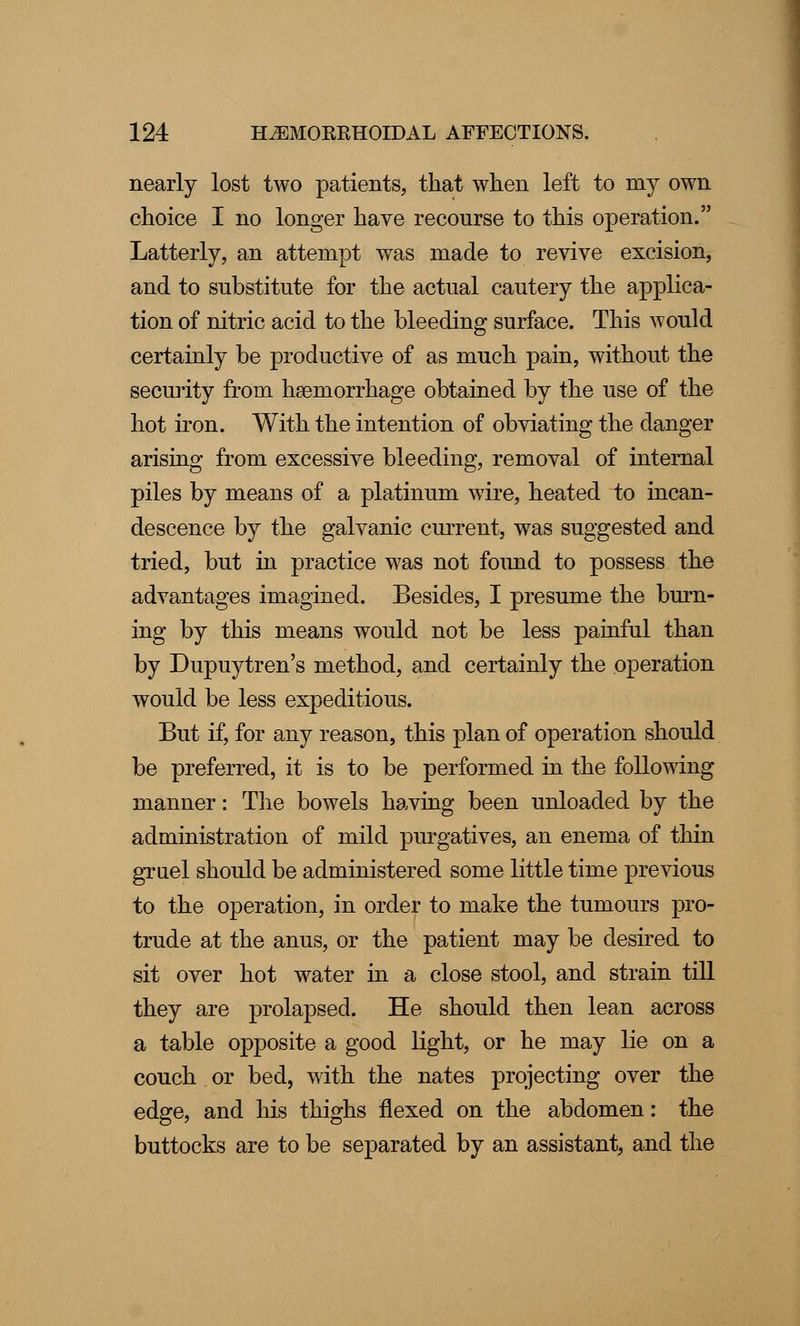 nearly lost two patients, that when left to my own choice I no longer have recourse to this operation. Latterly, an attempt was made to revive excision, and to substitute for the actual cautery the applica- tion of nitric acicl to the bleeding surface. This would certainly be productive of as much pain, without the security from haemorrhage obtained by the use of the hot iron. With the intention of obviating the danger arising from excessive bleeding, removal of internal piles by means of a platinum wire, heated to incan- descence by the galvanic current, was suggested and tried, but in practice was not found to possess the advantages imagined. Besides, I presume the burn- ing by this means would not be less jDainful than by Dupuytren's method, and certainly the operation would be less expeditious. But if, for any reason, this plan of operation should be preferred, it is to be performed in the following manner: The bowels having been unloaded by the administration of mild purgatives, an enema of thin gruel should be administered some little time previous to the operation, in order to make the tumours pro- trude at the anus, or the patient may be desired to sit over hot water in a close stool, and strain till they are prolapsed. He should then lean across a table opposite a good light, or he may lie on a couch or bed, with the nates projecting over the edge, and his thighs flexed on the abdomen: the buttocks are to be separated by an assistant, and the