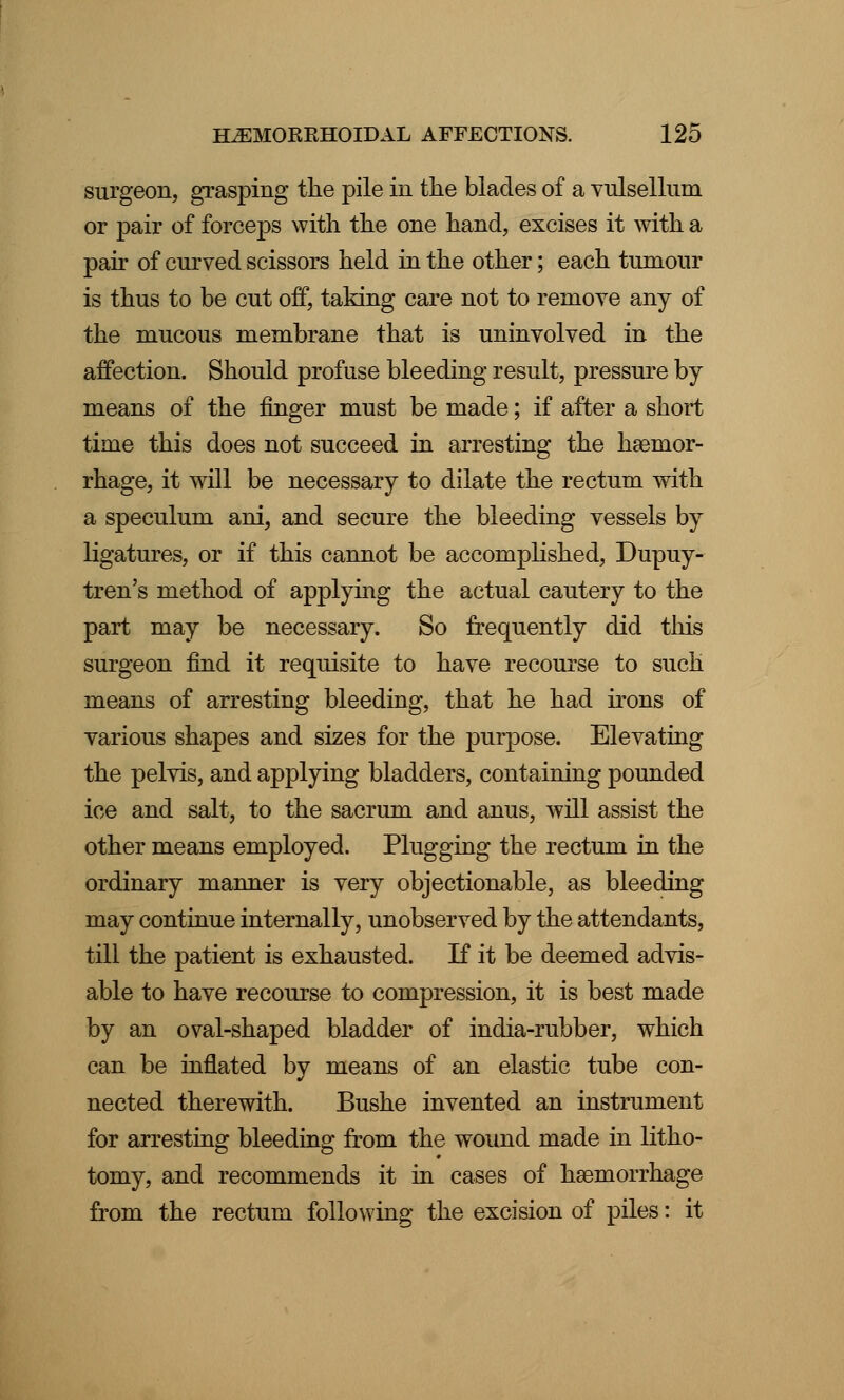 surgeon, grasping the pile in the blades of a vulsellum or pair of forceps with the one hand, excises it with a pair of curved scissors held in the other; each tumour is thus to be cut off, taking care not to remove any of the mucous membrane that is uninvolved in the affection. Should profuse bleeding result, pressure by means of the finger must be made; if after a short time this does not succeed in arresting the haemor- rhage, it will be necessary to dilate the rectum with a speculum ani, and secure the bleeding vessels by ligatures, or if this cannot be accomplished, Dupuy- tren's method of applying the actual cautery to the part may be necessary. So frequently did this surgeon find it requisite to have recourse to such means of arresting bleeding, that he had irons of various shapes and sizes for the purpose. Elevating the pelvis, and applying bladders, containing pounded ice and salt, to the sacrum and anus, will assist the other means employed. Plugging the rectum in the ordinary manner is very objectionable, as bleeding may continue internally, unobserved by the attendants, till the patient is exhausted. If it be deemed advis- able to have recourse to compression, it is best made by an oval-shaped bladder of india-rubber, which can be inflated by means of an elastic tube con- nected therewith. Bushe invented an instrument for arresting bleeding from the wound made in litho- tomy, and recommends it in cases of haemorrhage from the rectum following the excision of piles: it