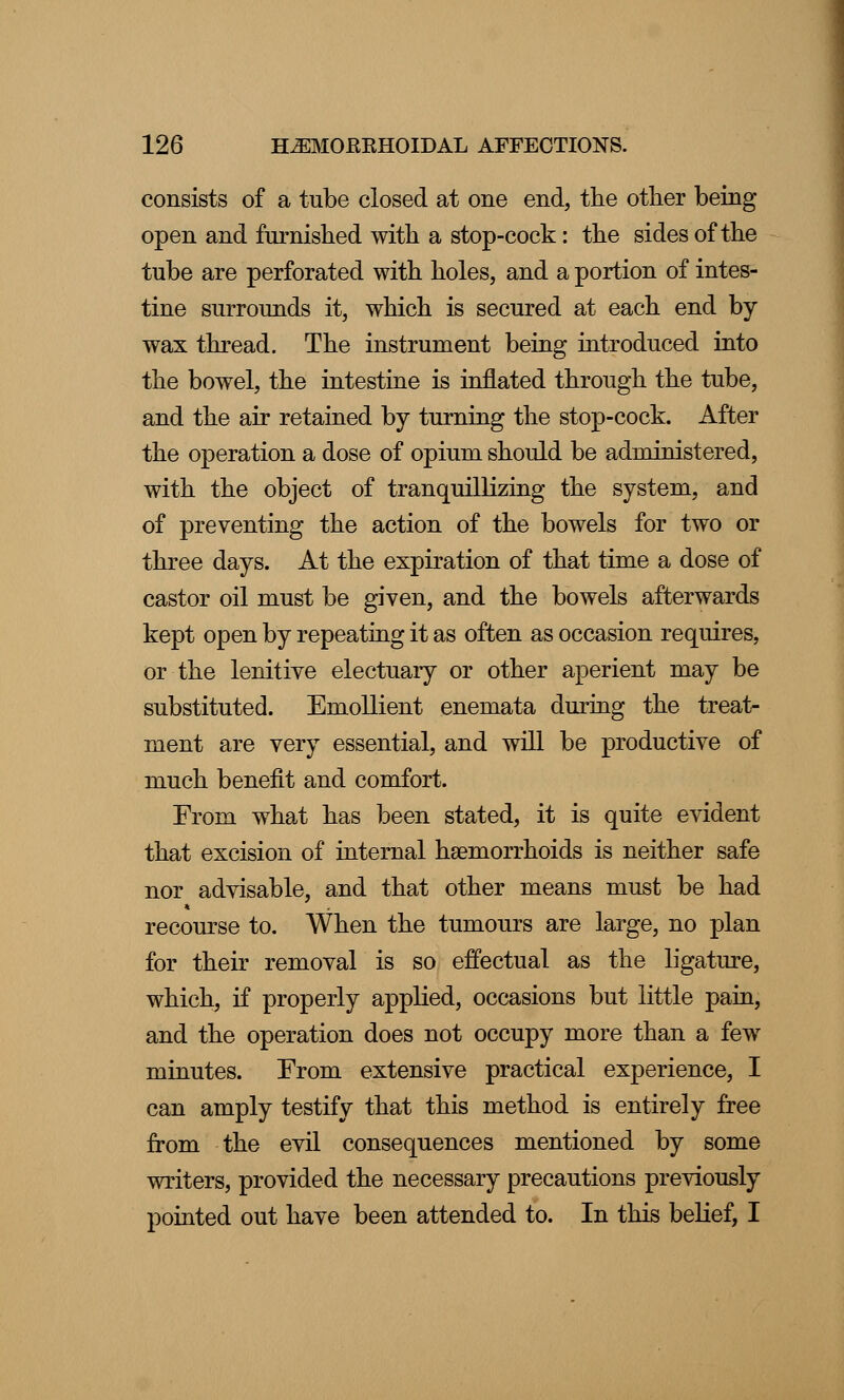 consists of a tube closed at one end, the other being open and furnished with a stop-cock: the sides of the tube are perforated with holes, and a portion of intes- tine surrounds it, which is secured at each end by- wax thread. The instrument being introduced into the bowel, the intestine is inflated through the tube, and the air retained by turning the stop-cock. After the operation a dose of opium should be administered, with the object of tranquillizing the system, and of preventing the action of the bowels for two or three days. At the expiration of that time a dose of castor oil must be given, and the bowels afterwards kept open by repeating it as often as occasion requires, or the lenitive electuary or other aperient may be substituted. Emollient enemata during the treat- ment are very essential, and will be productive of much benefit and comfort. From what has been stated, it is quite evident that excision of internal haemorrhoids is neither safe nor advisable, and that other means must be had recourse to. When the tumours are large, no plan for their removal is so effectual as the ligature, which, if properly applied, occasions but little pain, and the operation does not occupy more than a few minutes. From extensive practical experience, I can amply testify that this method is entirely free from the evil consequences mentioned by some writers, provided the necessary precautions previously pointed out have been attended to. In this belief, I