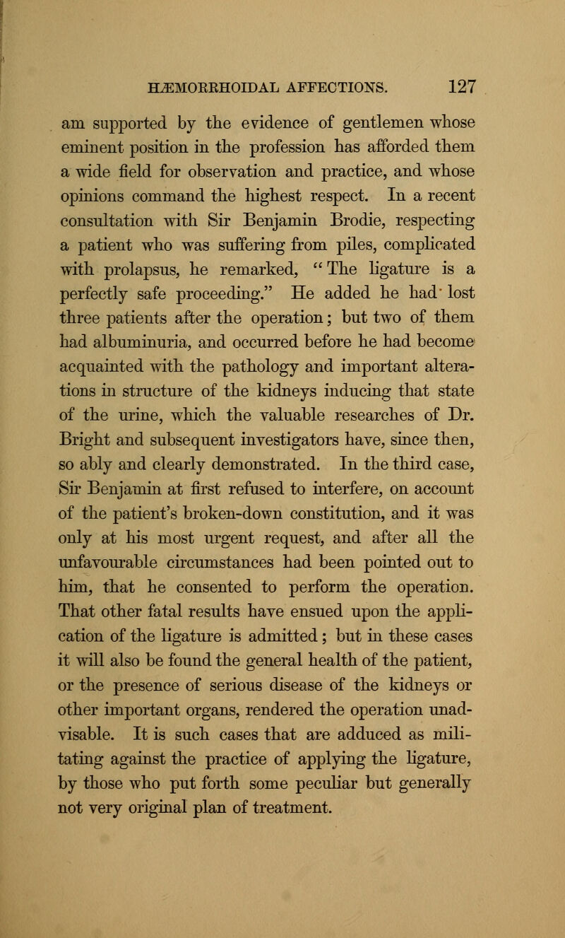 am supported by the evidence of gentlemen whose eminent position in the profession has afforded them a wide field for observation and practice, and whose opinions command the highest respect. In a recent consultation with Sir Benjamin Brodie, respecting a patient who was suffering from piles, complicated with prolapsus, he remarked,  The ligature is a perfectly safe proceeding. He added he had' lost three patients after the operation; but two of them had albuminuria, and occurred before he had become acquainted with the pathology and important altera- tions in structure of the kidneys inducing that state of the urine, which the valuable researches of Dr. Bright and subsequent investigators have, since then, so ably and clearly demonstrated. In the third case, Sir Benjamin at first refused to interfere, on account of the patient's broken-down constitution, and it was only at his most urgent request, and after all the unfavourable circumstances had been pointed out to him, that he consented to perform the operation. That other fatal results have ensued upon the appli- cation of the ligature is admitted; but in these cases it will also be found the general health of the patient, or the presence of serious disease of the kidneys or other important organs, rendered the operation unad- visable. It is such cases that are adduced as mili- tating against the practice of applying the ligature, by those who put forth some peculiar but generally not very original plan of treatment.