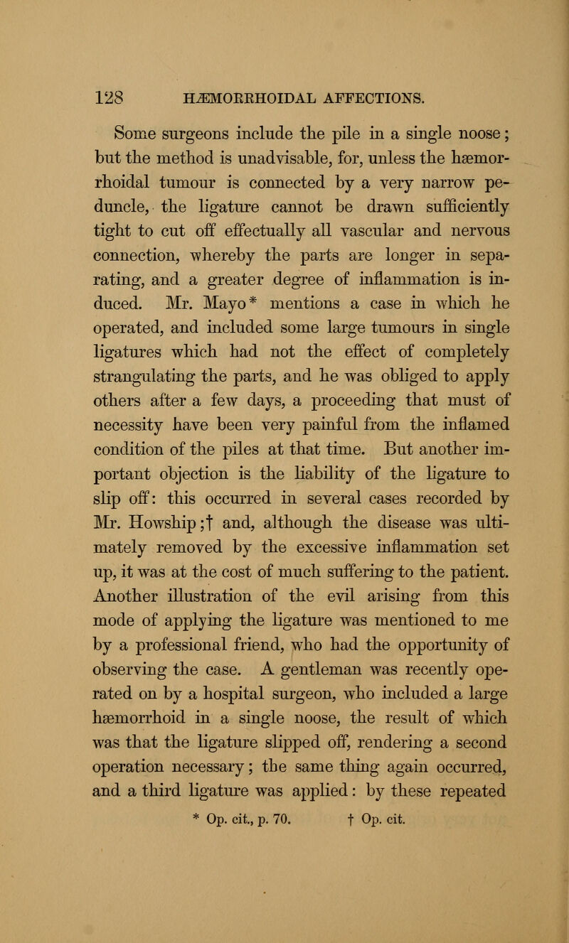 Some surgeons include the pile in a single noose; but the method is unadvisable, for, unless the hemor- rhoidal tumour is connected by a very narrow pe- duncle, the ligature cannot be drawn sufficiently tight to cut off effectually all yascular and nervous connection, whereby the parts are longer in sepa- rating, and a greater degree of inflammation is in- duced. Mr. Mayo* mentions a case in which he operated, and included some large tumours in single ligatures which had not the effect of completely strangulating the parts, and he was obliged to apply others after a few days, a proceeding that must of necessity have been very painful from the inflamed condition of the piles at that time. But another im- portant objection is the liability of the ligature to slip off: this occurred in several cases recorded by Mr. Howship;t and, although the disease was ulti- mately removed by the excessive inflammation set up, it was at the cost of much suffering to the patient. Another illustration of the evil arising from this mode of applying the ligature was mentioned to me by a professional friend, who had the opportunity of observing the case. A gentleman was recently ope- rated on by a hospital surgeon, who included a large hemorrhoid in a single noose, the result of which was that the ligature slipped off, rendering a second operation necessary; the same thing again occurred, and a third ligature was applied: by these repeated * Op. cit., p. 70. f Op. cit.