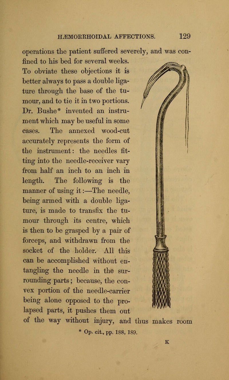 operations the patient suffered severely, and was con- fined to his bed for several weeks. To obviate these objections it is better always to pass a double liga- ture through the base of the tu- mour, and to tie it in two portions. Dr. Bushe* invented an instru- ment which may be useful in some cases. The annexed wood-cut accurately represents the form of the instrument: the needles fit- ting into the needle-receiver vary from half an inch to an inch in length. The following is the manner of using it:—The needle, being armed with a double liga- ture, is made to transfix the tu- mour through its centre, which is then to be grasped by a pair of forceps, and withdrawn from the socket of the holder. All this can be accomplished without en- tangling the needle in the sur- rounding parts; because, the con- vex portion of the needle-carrier being alone opposed to the pro- lapsed parts, it pushes them out of the way without injury, and thus makes room * Op. cii, pp. 188, ]89.