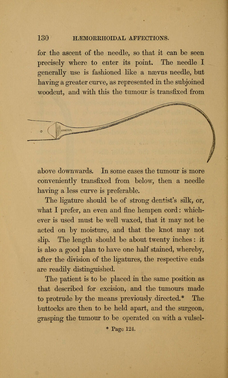 for the ascent of the needle, so that it can be seen precisely where to enter its point. The needle I generally use is fashioned like a naevus needle, but having a greater curve, as represented in the subjoined woodcut, and with this the tumour is transfixed from above downwards. In some cases the tumour is more conveniently transfixed from below, then a needle having a less curve is preferable. The ligature should be of strong dentist's silk, or, what I prefer, an even and fine hempen cord: which- ever is used must be well waxed, that it may not be acted on by moisture, and that the knot may not slip. The length should be about twenty inches : it is also a good plan to have one half stained, whereby, after the division of the ligatures, the respective ends are readily distinguished. The patient is to be placed in the same position as that described for excision, and the tumours made to protrude by the means previously directed.* The buttocks are then to be held apart, and the surgeon, grasping the tumour to be operated on with a vulsel- * Page 124.