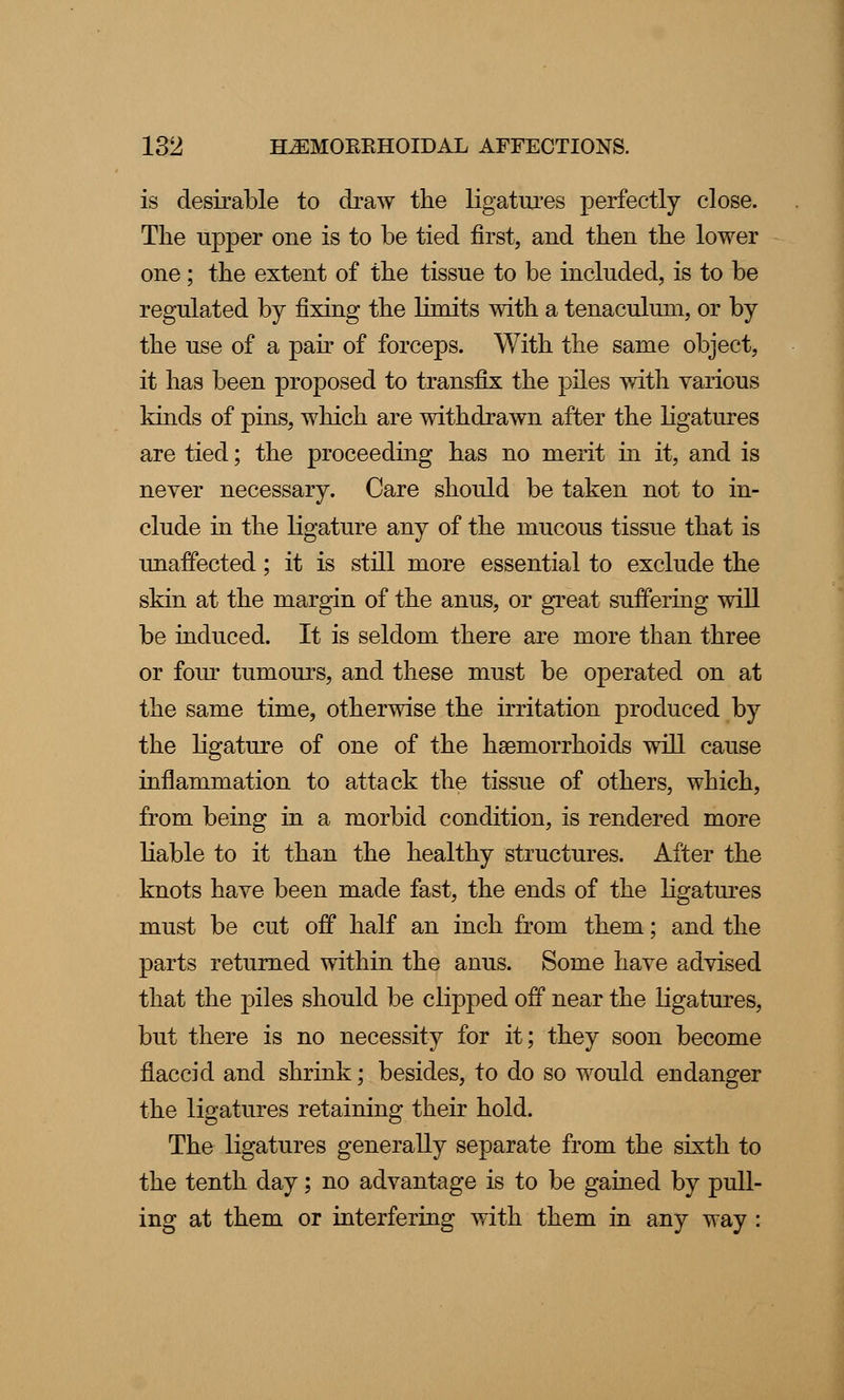 is desirable to draw the ligatures perfectly close. The upper one is to be tied first, and then the lower one; the extent of the tissue to be included, is to be regulated by fixing the limits with a tenaculum, or by the use of a pair of forceps. With the same object, it has been proposed to transfix the piles with various kinds of pins, which are withdrawn after the ligatures are tied; the proceeding has no merit in it, and is never necessary. Care should be taken not to in- clude in the ligature any of the mucous tissue that is unaffected; it is still more essential to exclude the skin at the margin of the anus, or great suffering will be induced. It is seldom there are more than three or four tumours, and these must be operated on at the same time, otherwise the irritation produced by the ligature of one of the haemorrhoids will cause inflammation to attack the tissue of others, which, from being in a morbid condition, is rendered more liable to it than the healthy structures. After the knots have been made fast, the ends of the ligatures must be cut off half an inch from them; and the parts returned within the anus. Some have advised that the piles should be clipped off near the ligatures, but there is no necessity for it; they soon become flaccid and shrink; besides, to do so would endanger the ligatures retaining their hold. The ligatures generally separate from the sixth to the tenth day; no advantage is to be gained by pull- ing at them or interfering with them in any way :