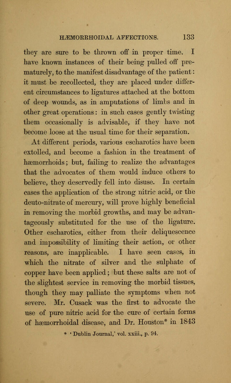 they are sure to be thrown off in proper time. I have known instances of their being pulled off pre- maturely, to the manifest disadvantage of the patient: it must be recollected, they are placed under differ- ent circumstances to ligatures attached at the bottom of deep wounds, as in amputations of limbs and in other great operations: in such cases gently twisting them occasionally is advisable, if they have not become loose at the usual time for their separation. At different periods, various escharotics have been extolled, and become a fashion in the treatment of hemorrhoids; but, failing to realize the advantages that the advocates of them would induce others to believe, they deservedly fell into disuse. In certain cases the application of the strong nitric acid, or the deuto-nitrate of mercury, will prove highly beneficial in removing the morbid growths, and may be advan- tageously substituted for the use of the ligature. Other escharotics, either from their deliquescence and impossibility of limiting their action, or other reasons, are inapplicable. I have seen cases, in which the nitrate of silver and the sulphate of copper have been applied; but these salts are not of the slightest service in removing the morbid tissues, though they may palliate the symptoms when not severe. Mr. Cusack was the first to advocate the use of pure nitric acid for the cure of certain forms of hemorrhoidal disease, and Dr. Houston* in 1843