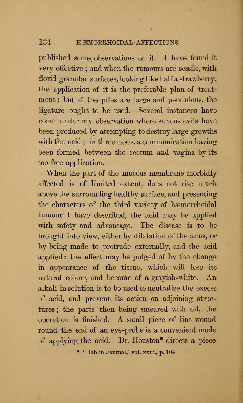 published some, observations on it. I have found it very effective ; and when the tumours are sessile, with florid granular surfaces, looking like half a strawberry, the application of it is the preferable plan of treat- ment ; but if the piles are large and pendulous, the ligature ought to be used. Several instances have come under my observation where serious evils have been produced by attempting to destroy large growths with the acid; in three cases, a communication having been formed between the rectum and vagina by its too free application. When the part of the mucous membrane morbidly affected is of limited extent, does not rise much above the surrounding healthy surface, and presenting the characters of the third variety of hemorrhoidal tumour I have described, the acid may be applied with safety and advantage. The disease is to be brought into view, either by dilatation of the anus, or by being made to protrude externally, and the acid applied: the effect may be judged of by the change in appearance of the tissue, which will lose its natural colour, and become of a grayish-white. An alkali in solution is to be used to neutralize the excess of acid, and prevent its action on adjoining struc- tures ; the parts then being smeared with oil, the operation is finished. A small piece of lint wound round the end of an eye-probe is a convenient mode of applying the acid. Dr. Houston* directs a piece