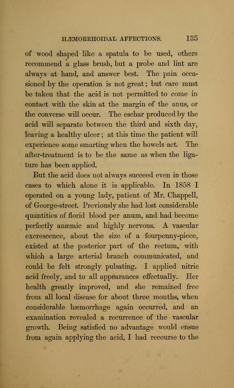 of wood shaped like a spatula to be used, others recommend a glass brush, but a probe and lint are always at hand, and answer best. The pain occa- sioned by the operation is not great; but care must be taken that the acid is not permitted to come in contact with the skin at the margin of the anus, or the converse will occur. The eschar produced by the acid will separate between the third and sixth day, leaving a healthy ulcer; at this time the patient will experience some smarting when the bowels act. The after-treatment is to be the same as when the liga- ture has been applied. But the acid does not always succeed even in those cases to which alone it is applicable. In 1858 I operated on a young lady, patient of Mr. Chappell, of George-street. Previously she had lost considerable quantities of florid blood per anum, and had become perfectly anaemic and highly nervous. A vascular excrescence, about the size of a fourpenny-piece, existed at the posterior part of the rectum, with which a large arterial branch communicated, and could be felt strongly pulsating. I applied nitric acid freely, and to all appearances effectually. Her health greatly improved, and she remained free from all local disease for about three months, when considerable haemorrhage again occurred, and an examination revealed a recurrence of the vascular growth. Being satisfied no advantage would ensue from again applying the acid, I had recourse to the