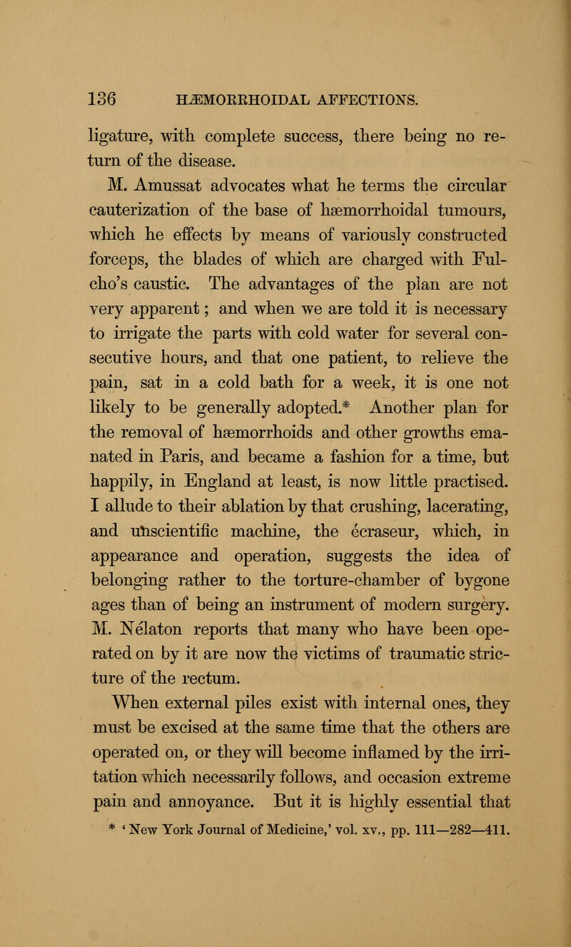 ligature, with complete success, there being no re- turn of the disease. M. Amussat advocates what he terms the circular cauterization of the base of hemorrhoidal tumours, which he effects by means of variously constructed forceps, the blades of which are charged with Ful- cho's caustic. The advantages of the plan are not very apparent; and when we are told it is necessary to irrigate the parts with cold water for several con- secutive hours, and that one patient, to relieve the pain, sat in a cold bath for a week, it is one not likely to be generally adopted.* Another plan for the removal of haemorrhoids and other growths ema- nated in Paris, and became a fashion for a time, but happily, in England at least, is now little practised. I allude to their ablation by that crushing, lacerating, and unscientific machine, the ecraseur, which, in appearance and operation, suggests the idea of belonging rather to the torture-chamber of bygone ages than of being an instrument of modern surgery. M. Nelaton reports that many who have been ope- rated on by it are now the victims of traumatic stric- ture of the rectum. When external piles exist with internal ones, they must be excised at the same time that the others are operated on, or they will become inflamed by the irri- tation which necessarily follows, and occasion extreme pain and annoyance. But it is highly essential that * ' New York Journal of Medicine,' vol. xv., pp. Ill—282—411.