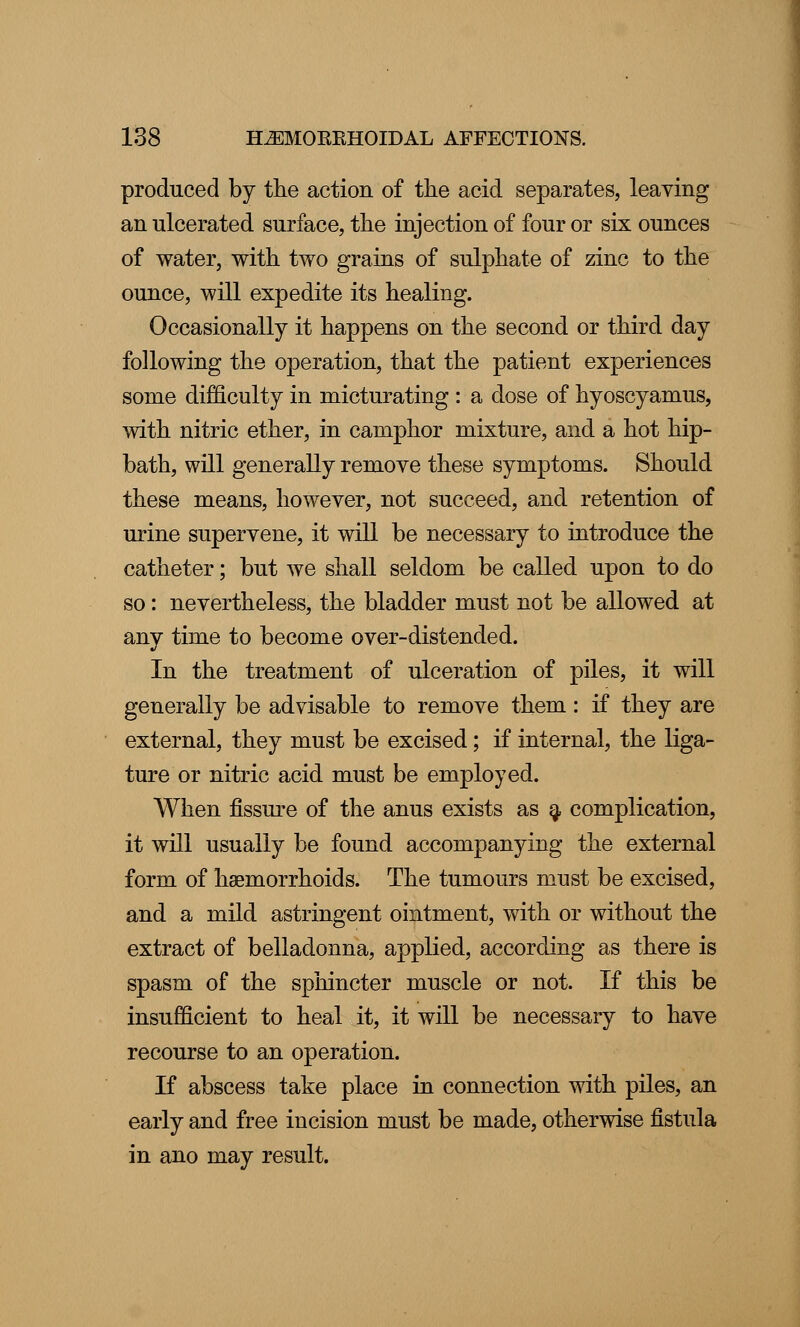 produced by the action of the acid separates, leaving an ulcerated surface, the injection of four or six ounces of water, with two grains of sulphate of zinc to the ounce, will expedite its healing. Occasionally it happens on the second or third day following the operation, that the patient experiences some difficulty in micturating : a dose of hyoscyamus, with nitric ether, in camphor mixture, and a hot hip- bath, will generally remove these symptoms. Should these means, however, not succeed, and retention of urine supervene, it will be necessary to introduce the catheter; but we shall seldom be called upon to do so: nevertheless, the bladder must not be allowed at any time to become over-distended. In the treatment of ulceration of piles, it will generally be advisable to remove them: if they are external, they must be excised; if internal, the liga- ture or nitric acid must be employed. When fissure of the anus exists as a complication, it will usually be found accompanying the external form of haemorrhoids. The tumours must be excised, and a mild astringent ointment, with or without the extract of belladonna, applied, according as there is spasm of the sphincter muscle or not. If this be insufficient to heal it, it will be necessary to have recourse to an operation. If abscess take place in connection with piles, an early and free incision must be made, otherwise fistula in ano may result.