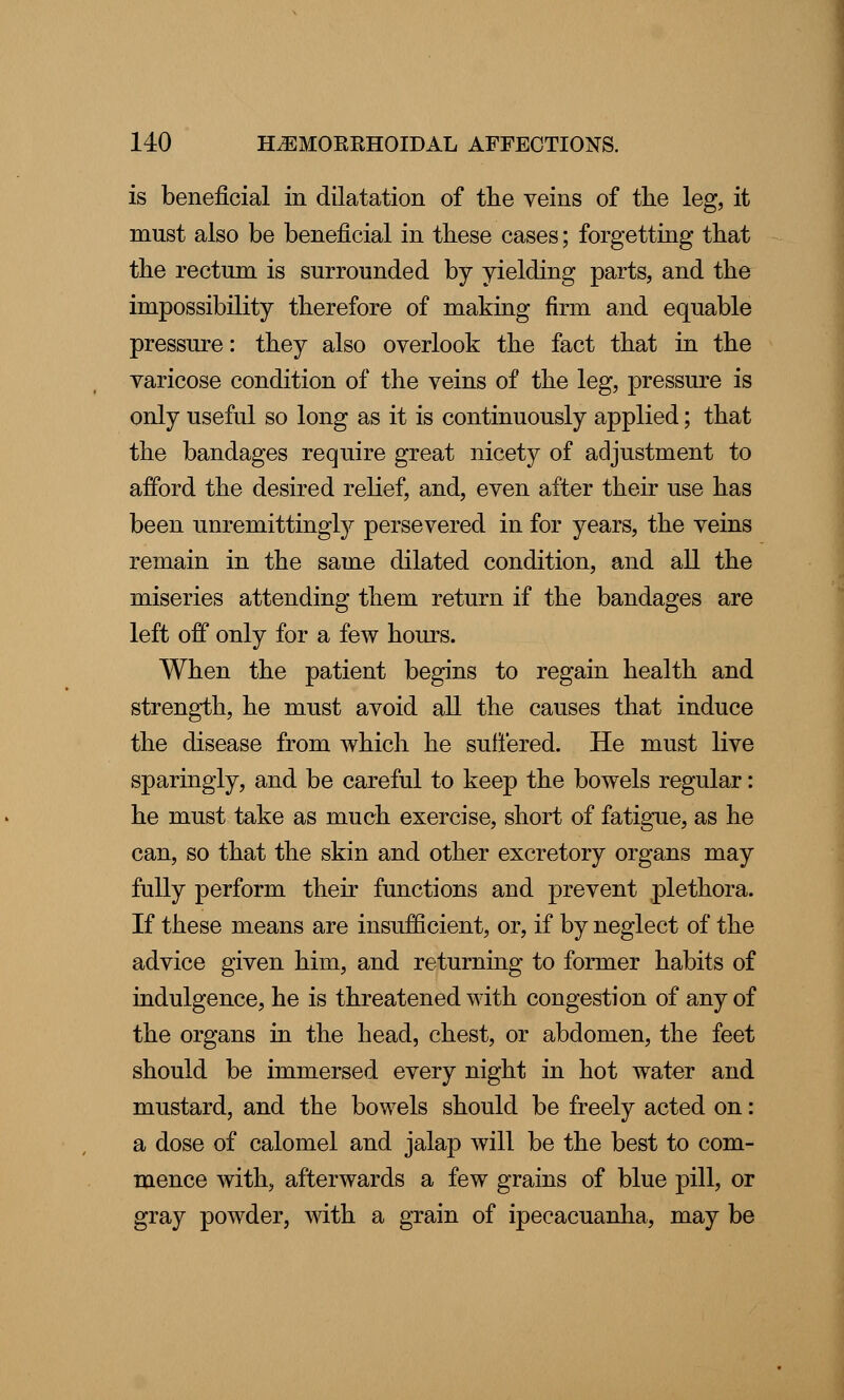 is beneficial in dilatation of the veins of the leg, it must also be beneficial in these cases; forgetting that the rectum is surrounded by yielding parts, and the impossibility therefore of making firm and equable pressure: they also overlook the fact that in the varicose condition of the veins of the leg, pressure is only useful so long as it is continuously applied; that the bandages require great nicety of adjustment to afford the desired relief, and, even after their use has been unremittingly persevered in for years, the veins remain in the same dilated condition, and all the miseries attending them return if the bandages are left off only for a few hours. When the patient begins to regain health and strength, he must avoid all the causes that induce the disease from which he suffered. He must live sparingly, and be careful to keep the bowels regular: he must take as much exercise, short of fatigue, as he can, so that the skin and other excretory organs may fully perform their functions and prevent plethora. If these means are insufficient, or, if by neglect of the advice given him, and returning to former habits of indulgence, he is threatened with congestion of any of the organs in the head, chest, or abdomen, the feet should be immersed every night in hot water and mustard, and the bowels should be freely acted on: a dose of calomel and jalap will be the best to com- mence with, afterwards a few grains of blue pill, or gray powder, with a grain of ipecacuanha, may be