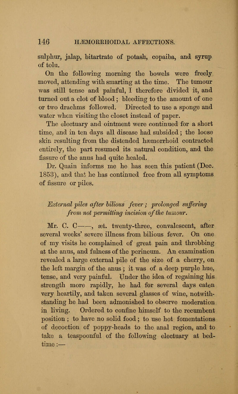 sulphur, jalap, bitartrate of potash, copaiba, and syrup of tolu. On the following morning the bowels were freely- moved, attending with smarting at the time. The tumour was still tense and painful, I therefore divided it, and turned out a clot of blood; bleeding to the amount of one or two drachms followed. Directed to use a sponge and water when visiting the closet instead of paper. The electuary and ointment were continued for a short time, and in ten days all disease had subsided; the loose skin resulting from the distended hemorrhoid contracted entirely, the part resumed its natural condition, and the fissure of the anus had quite healed. Dr. Quain informs me he has seen this patient (Dec. 1853), and that he has continued free from all symptoms of fissure or piles. External piles after bilious fever ; prolonged suffering from not permitting incision of the tumour. Mr. C. C , set. twenty-three, convalescent, after several weeks' severe illness from bilious fever. On one of my visits he complained of great pain and throbbing at the anus, and fulness of the perineum. An examination revealed a large external pile of the size of a cherry, on the left margin of the anus ; it was of a deep purple hue, tense, and very painful. Under the idea of regaining his strength more rapidly, he had for several days eaten very heartily, and taken several glasses of wine, notwith- standing he had been admonished to observe moderation in living. Ordered to confine himself to the recumbent position ; to have no solid food; to use hot fomentations of decoction of poppy-heads to the anal region, and to take a teaspoonful of the following electuary at bed- time :—